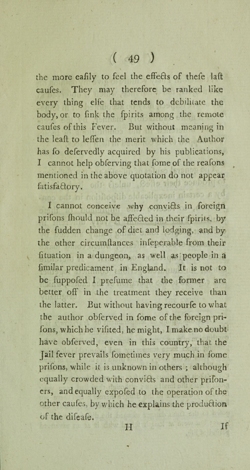 t ( 49 ) \ the more eafily to feel the effe&s of thefe laft caufes. They may therefore be ranked like every thing elfe that tends to debilitate the body, or to fink the fpirits among the remote caufes of this Fever. But without meaning in the lead to leffen the merit which the Author has fo defervedly acquired by his publications, I cannot help obferving that fome of the reafons mentioned in the above quotation do not appear fatisfa&ory. I cannot conceive why conviCts in foreign prifons fhould not be affeCted in their fpirits. by the fudden change of diet and lodging, and by the other circumllances infeperable from their fituation in a dungeon, as well as people in a fimilar predicament in England. It is not to be fuppofed I prefume that the former are better off in the treatment they receive than the latter. But without having recourfe to what the author obferved in fome of the foreign pri- Ions, which he vifited, he might, I make no doubt have obferved, even in this country, that the Jail fever prevails fometimes very much in fome prifons, while it is unknown in others ; although equally crowded with conviCts and other prifon- ers, and equally expofed to the operation of the other caufes, by which he explains the production of the difeafe. FI If