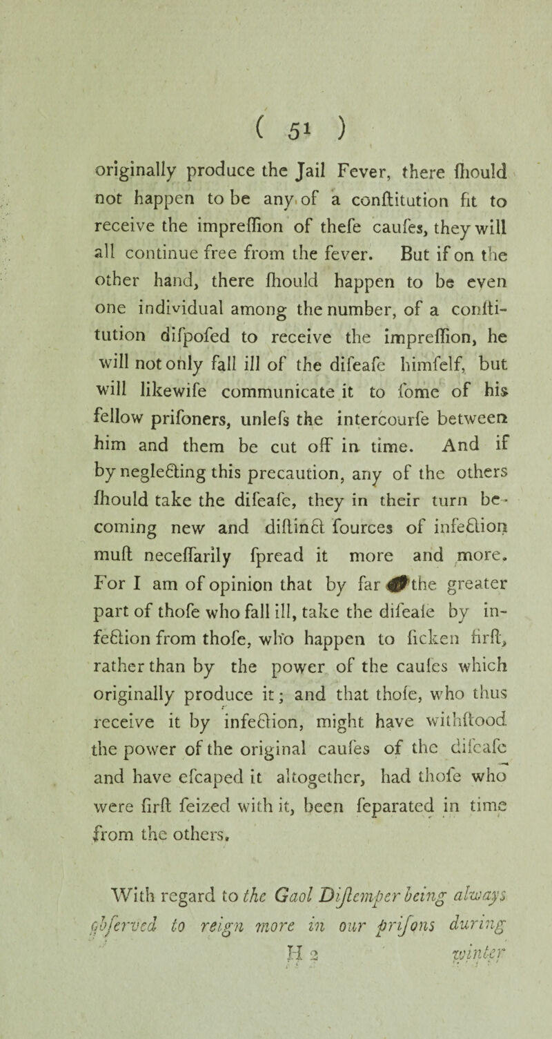 originally produce the Jail Fever, there fhould not happen to be any; of a conftitution fit to receive the impreflion of thefe cauf'es, they will all continue free from the fever. But if on the other hand, there fhould happen to be even one individual among the number, of a confti- tution difpofed to receive the impreflion, he will not only fall ill of the difeafe himfelf, but will likewife communicate it to fome of his fellow prifoners, unlefs the intercourfe between him and them be cut off in time. And if by negleQing this precaution, any of the others fhould take the difeafe, they in their turn be • coming new and diflinfl fources of infection mud neceflarily fpread it more and more. For I am of opinion that by far ^the greater part of thofe who fall ill, take the difeale by in- feflion from thofe, who happen to licken firfl, rather than by the power of the caules which originally produce it; and that thofe, who thus receive it by infeffion, might have withftood the power of the original caufes of the difeafe and have efcaped it altogether, had thole who were firft feized with it, been feparated in time from the others. With regard to the Gaol Dijlcmpcr being always cb famed to reign more in our prijons during H 2 winter