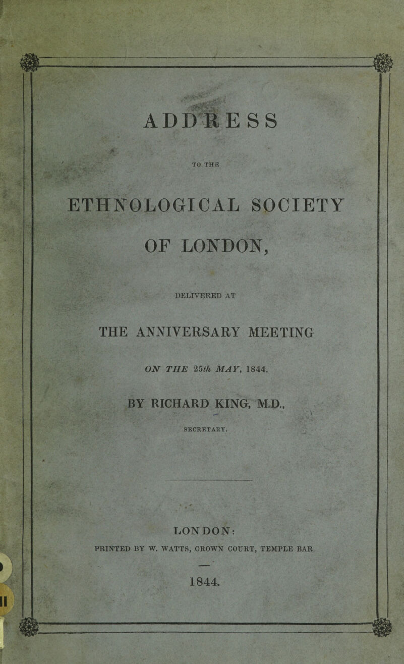 TO THIS ETHNOLOGICAL SOCIETY OF LONDON, DELIVERED AT THE ANNIVERSARY MEETING ON THE 25th MAY, 1844. BY RICHARD KING, M.D., SECRETARY. LONDON: PRINTED BY W. WATTS, CROWN COURT, TEMPLE BAR. 1844.