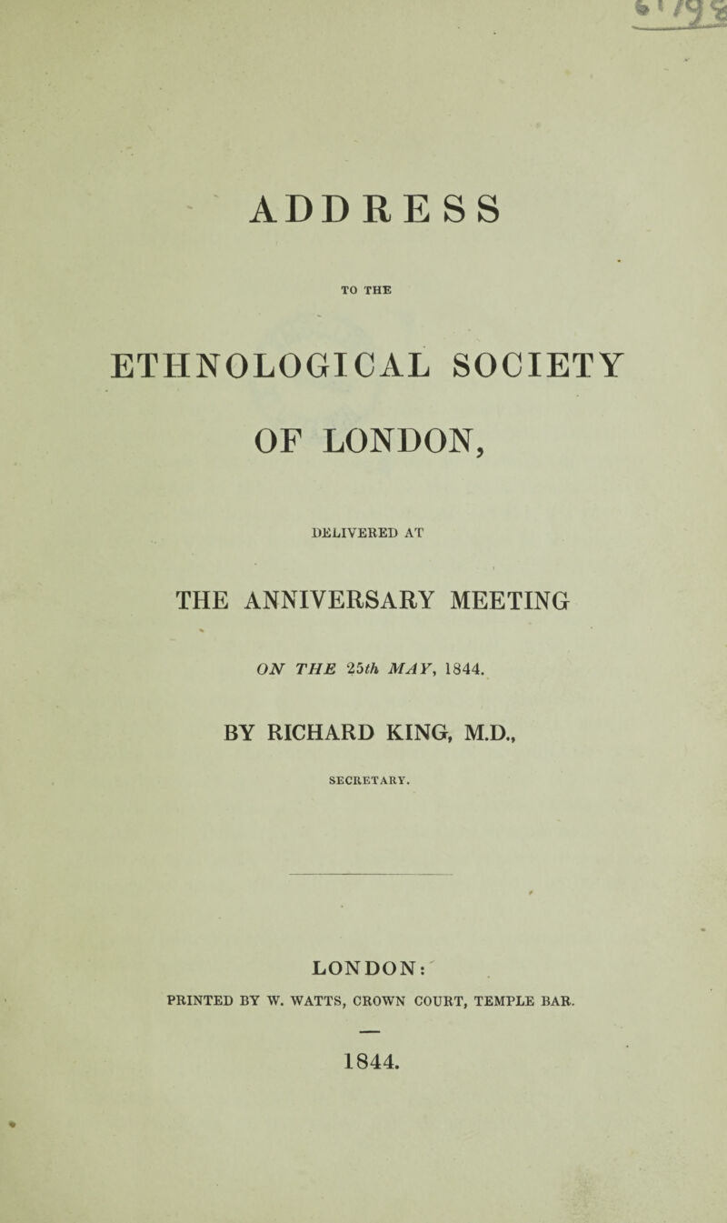TO THE ETHNOLOGICAL SOCIETY OF LONDON, DELIVERED AT THE ANNIVERSARY MEETING % ON THE 25th MAY, 1844. BY RICHARD KING, M.D., SECRETARY. LONDON: PRINTED BY W. WATTS, CROWN COURT, TEMPLE BAR. 1844.