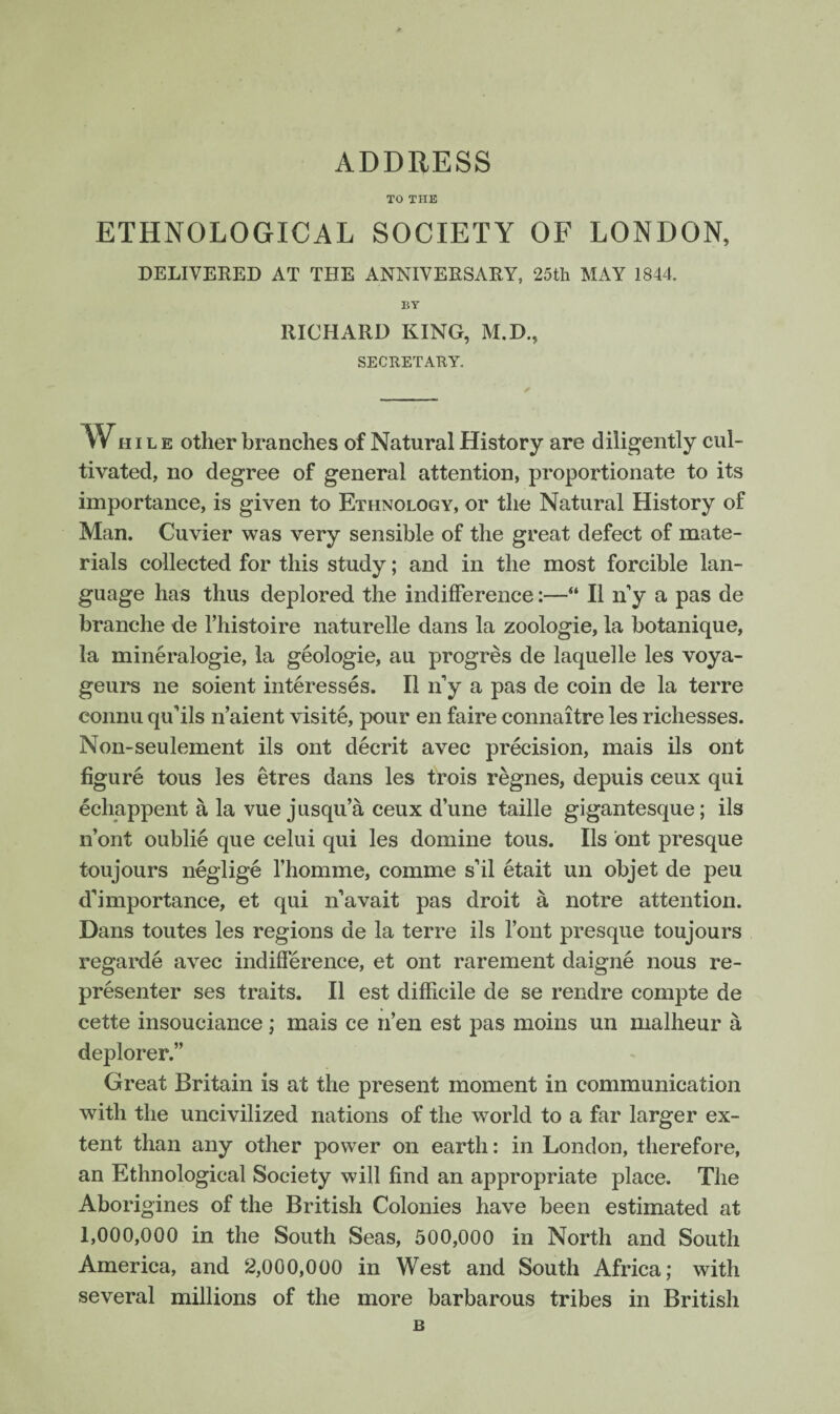 TO THE ETHNOLOGICAL SOCIETY OF LONDON, DELIVERED AT THE ANNIVERSARY, 25th MAY 1844. BY RICHARD KING, M.D., SECRETARY. 1Wh i l e other branches of Natural History are diligently cul¬ tivated, no degree of general attention, proportionate to its importance, is given to Ethnology, or the Natural History of Man. Cuvier was very sensible of the great defect of mate¬ rials collected for this study; and in the most forcible lan¬ guage has thus deplored the indifference:—“ II n’y a pas de branche de fhistoire naturelle dans la zoologie, la botanique, la mineralogie, la geologie, au progres de laquelle les voya- geurs ne soient interesses. II n’y a pas de coin de la terre connu qu’ils n’aient visite, pour en faire connaitre les richesses. Non-seulement ils ont decrit avec precision, mais ils ont figure tous les etres dans les trois regnes, depuis ceux qui echappent a la vue jusqu’a ceux dune taille gigantesque; ils n’ont oublie que celui qui les domine tous. Ils ont presque toujours neglige fhomme, comme sil etait un objet de peu dbmportance, et qui navait pas droit a notre attention. Dans toutes les regions de la terre ils font presque toujours regarde avec indifference, et ont rarement daigne nous re¬ presenter ses traits. II est difficile de se rendre compte de cette insouciance; mais ce n’en est pas moins un malheur a deplorer.” Great Britain is at the present moment in communication with the uncivilized nations of the world to a far larger ex¬ tent than any other power on earth: in London, therefore, an Ethnological Society will find an appropriate place. The Aborigines of the British Colonies have been estimated at 1,000,000 in the South Seas, 500,000 in North and South America, and 2,000,000 in West and South Africa; with several millions of the more barbarous tribes in British