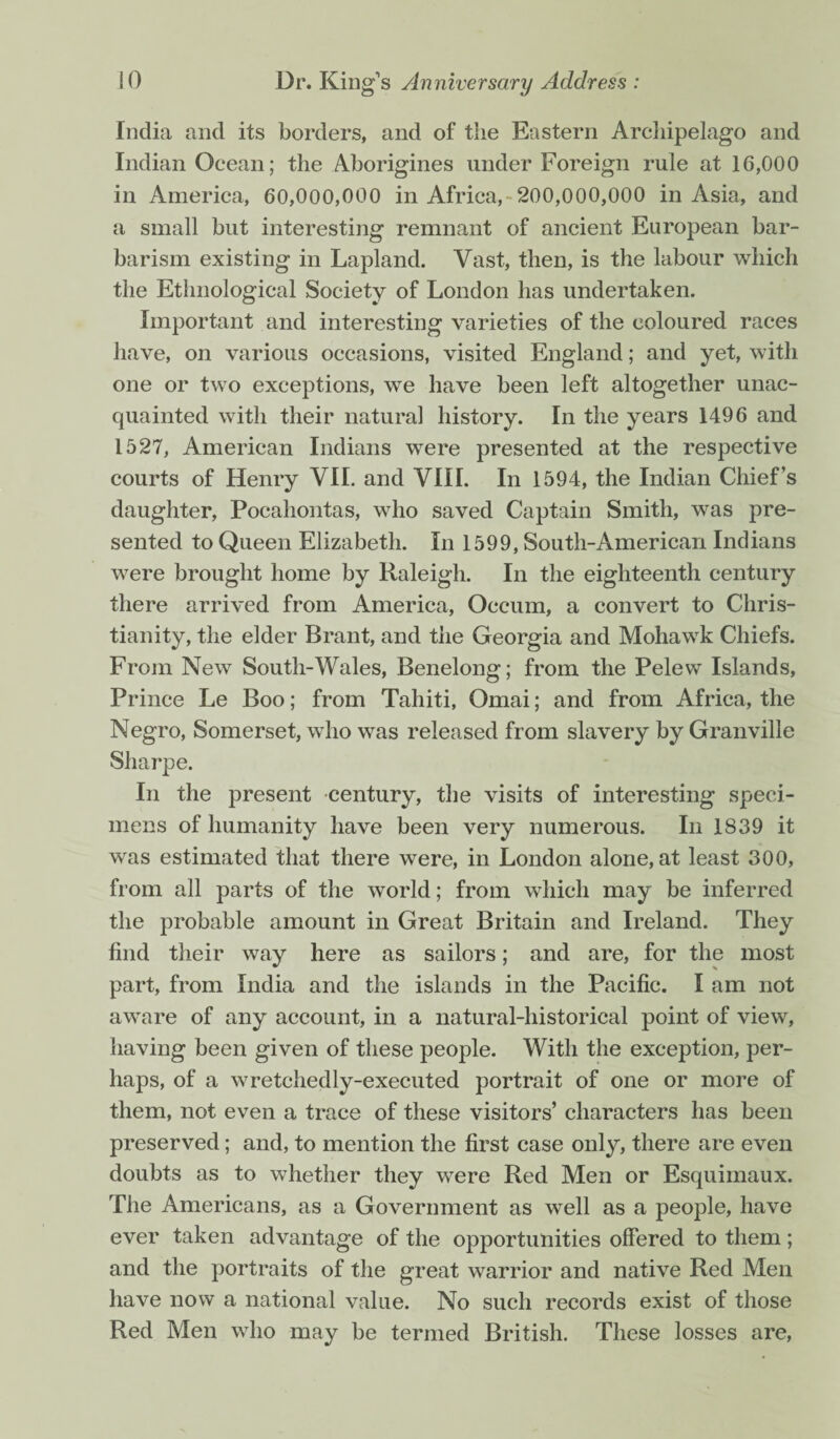 India and its borders, and of the Eastern Archipelago and Indian Ocean; the Aborigines under Foreign rule at 16,000 in America, 60,000,000 in Africa,-200,000,000 in Asia, and a small but interesting remnant of ancient European bar¬ barism existing in Lapland. Vast, then, is the labour which the Ethnological Society of London has undertaken. Important and interesting varieties of the coloured races have, on various occasions, visited England; and yet, with one or two exceptions, we have been left altogether unac¬ quainted with their natural history. In the years 1496 and 1527, American Indians were presented at the respective courts of Henry VII. and VIII. In 1594, the Indian Chief’s daughter, Pocahontas, who saved Captain Smith, w*as pre¬ sented to Queen Elizabeth. In 1599, South-American Indians were brought home by Raleigh. In the eighteenth century there arrived from America, Occum, a convert to Chris¬ tianity, the elder Brant, and the Georgia and Mohawk Chiefs. From New South-Wales, Benelong; from the Pelew Islands, Prince Le Boo; from Tahiti, Ornai; and from Africa, the Negro, Somerset, who was released from slavery by Granville Sharpe. In the present century, the visits of interesting speci¬ mens of humanity have been very numerous. In 1839 it was estimated that there were, in London alone, at least 300, from all parts of the world; from which may be inferred the probable amount in Great Britain and Ireland. They find their way here as sailors; and are, for the most part, from India and the islands in the Pacific. I am not aware of any account, in a natural-historical point of view, having been given of these people. With the exception, per¬ haps, of a wretchedly-executed portrait of one or more of them, not even a trace of these visitors’ characters has been preserved; and, to mention the first case only, there are even doubts as to whether they were Red Men or Esquimaux. The Americans, as a Government as well as a people, have ever taken advantage of the opportunities offered to them; and the portraits of the great warrior and native Red Men have now a national value. No such records exist of those Red Men who may be termed British. These losses are,