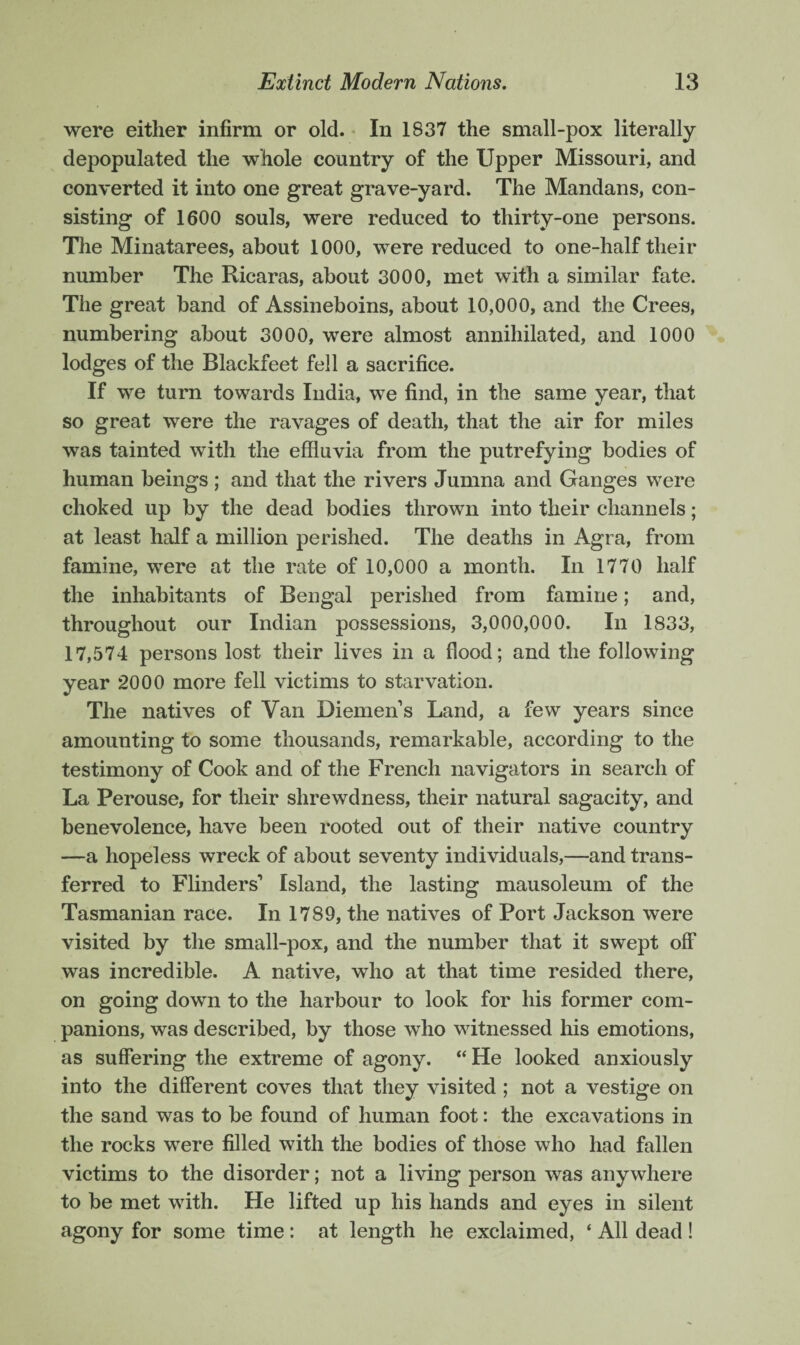 were either infirm or old. In 1837 the small-pox literally depopulated the whole country of the Upper Missouri, and converted it into one great grave-yard. The Mandans, con¬ sisting of 1600 souls, were reduced to thirty-one persons. The Minatarees, about 1000, were reduced to one-half their number The Ricaras, about 3000, met with a similar fate. The great hand of Assineboins, about 10,000, and the Crees, numbering about 3000, were almost annihilated, and 1000 lodges of the Blackfeet fell a sacrifice. If we turn towards India, we find, in the same year, that so great were the ravages of death, that the air for miles was tainted with the effluvia from the putrefying bodies of human beings ; and that the rivers Jumna and Ganges were choked up by the dead bodies thrown into their channels; at least half a million perished. The deaths in Agra, from famine, were at the rate of 10,000 a month. In 1770 half the inhabitants of Bengal perished from famine; and, throughout our Indian possessions, 3,000,000. In 1833, 17,574 persons lost their lives in a flood; and the following year 2000 more fell victims to starvation. The natives of Van Diemens Land, a few years since amounting to some thousands, remarkable, according to the testimony of Cook and of the French navigators in search of La Perouse, for their shrewdness, their natural sagacity, and benevolence, have been rooted out of their native country —a hopeless wreck of about seventy individuals,—and trans¬ ferred to Flinders’ Island, the lasting mausoleum of the Tasmanian race. In 1789, the natives of Port Jackson were visited by the small-pox, and the number that it swept off was incredible. A native, who at that time resided there, on going down to the harbour to look for his former com¬ panions, was described, by those who witnessed his emotions, as suffering the extreme of agony. “ He looked anxiously into the different coves that they visited ; not a vestige on the sand was to be found of human foot: the excavations in the rocks were filled with the bodies of those who had fallen victims to the disorder; not a living person was anywhere to be met with. He lifted up his hands and eyes in silent agony for some time : at length he exclaimed, ‘ All dead !