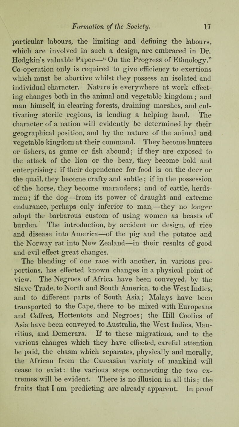 particular labours, the limiting and defining the labours, which are involved in such a design, are embraced in Dr. Hodgkins valuable Paper—“ On the Progress of Ethnology.” Co-operation only is required to give efficiency to exertions which must be abortive whilst they possess an isolated and individual character. Nature is everywhere at work effect¬ ing changes both in the animal and vegetable kingdom; and man himself, in clearing forests, draining marshes, and cul¬ tivating sterile regions, is lending a helping hand. The character of a nation will evidently be determined by their geographical position, and by the nature of the animal and vegetable kingdom at their command. They become hunters or fishers, as game or fish abound; if they are exposed to the attack of the lion or the bear, they become bold and enterprising; if their dependence for food is on the deer or the quail, they become crafty and subtle; if in the possession of the horse, they become marauders; and of cattle, herds¬ men; if the dog—from its power of draught and extreme endurance, perhaps only inferior to man,—they no longer adopt the barbarous custom of using women as beasts of burden. The introduction, by accident or design, of rice and disease into America—of the pig and the potatoe and the Norway rat into New Zealand—in their results of good and evil effect great changes. The blending of one race with another, in various pro¬ portions, has effected known changes in a physical point of view. The Negroes of Africa have been conveyed, by the Slave Trade, to North and South America, to the West Indies, and to different parts of South Asia; Malays have been transported to the Cape, there to be mixed with Europeans and Caffres, Hottentots and Negroes; the Hill Coolies of Asia have been conveyed to Australia, the West Indies, Mau¬ ritius, and Demerara. If to these migrations, and to the various changes which they have effected, careful attention be paid, the chasm which separates, physically and morally, the African from the Caucasian variety of mankind will cease to exist: the various steps connecting the two ex¬ tremes will be evident. There is no illusion in all this; the fruits that I am predicting are already apparent. In proof