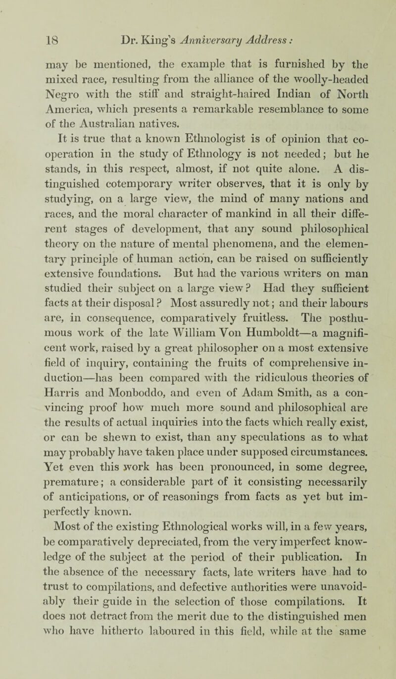 may be mentioned, the example that is furnished by the mixed race, resulting from the alliance of the woolly-headed Negro with the stiff and straight-haired Indian of North America, which presents a remarkable resemblance to some of the Australian natives. It is true that a known Ethnologist is of opinion that co¬ operation in the study of Ethnology is not needed; but he stands, in this respect, almost, if not quite alone. A dis¬ tinguished cotemporary writer observes, that it is only by studying, on a large view, the mind of many nations and races, and the moral character of mankind in all their diffe¬ rent stages of development, that any sound philosophical theory on the nature of mental phenomena, and the elemen¬ tary principle of human action, can be raised on sufficiently extensive foundations. But had the various writers on man studied their subject on a large view? Had they sufficient facts at their disposal ? Most assuredly not; and their labours are, in consequence, comparatively fruitless. The posthu¬ mous work of the late William Von Humboldt—a magnifi¬ cent work, raised by a great philosopher on a most extensive field of inquiry, containing the fruits of comprehensive in¬ duction—has been compared with the ridiculous theories of Harris and Monboddo, and even of Adam Smith, as a con¬ vincing proof how much more sound and philosophical are the results of actual inquiries into the facts which really exist, or can be shewn to exist, than any speculations as to what may probably have taken place under supposed circumstances. Yet even this work has been pronounced, in some degree, premature; a considerable part of it consisting necessarily of anticipations, or of reasonings from facts as yet but im¬ perfectly known. Most of the existing Ethnological works will, in a few years, be comparatively depreciated, from the very imperfect know¬ ledge of the subject at the period of their publication. In the absence of the necessary facts, late writers have had to trust to compilations, and defective authorities were unavoid¬ ably their guide in the selection of those compilations. It does not detract from the merit due to the distinguished men who have hitherto laboured in this field, while at the same