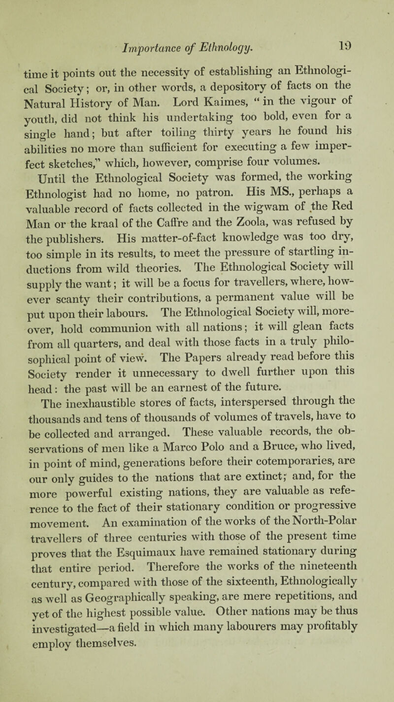 Importance of Ethnology. time it points out the necessity of establishing an Ethnologi¬ cal Society; or, in other words, a depository of facts on the Natural History of Man. Lord Kaimes, “ in the vigour of youth, did not think his undertaking too bold, even for a single hand; but after toiling thirty years he found his abilities no more than sufficient for executing a few imper¬ fect sketches,'” which, however, comprise four volumes. Until the Ethnological Society was formed, the working Ethnologist had no home, no patron. His MS., perhaps a valuable record of facts collected in the wigwam of the Red Man or the kraal of the Caffre and the Zoola, was refused by the publishers. His matter-of-fact knowledge was too dry, too simple in its results, to meet the pressure of startling in¬ ductions from wild theories. The Ethnological Society will supply the want; it will be a focus for travellers, where, how¬ ever scanty their contributions, a permanent value will be put upon their labours. The Ethnological Society will, more¬ over, hold communion with all nations; it will glean facts from all quarters, and deal with those facts in a truly philo¬ sophical point of view. The Papers already read before this Society render it unnecessary to dwell further upon this head : the past will be an earnest of the future. The inexhaustible stores of facts, interspersed through the thousands and tens of thousands of volumes of travels, have to be collected and arranged. These valuable records, the ob¬ servations of men like a Marco Polo and a Bruce, who lived, in point of mind, generations before their cotemporaries, are our only guides to the nations that are extinct; and, for the more powerful existing nations, they are valuable as refe¬ rence to the fact of their stationary condition or progressive movement. An examination of the works of the North-Polar travellers of three centuries with those of the present time proves that the Esquimaux have remained stationary during that entire period. Therefore the works of the nineteenth century, compared with those of the sixteenth, Ethnologically as well as Geographically speaking, are mere repetitions, and yet of the highest possible value. Other nations may be thus investigated—a field in which many labourers may profitably employ themselves.