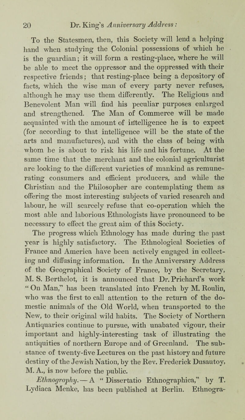 To the Statesmen, then, this Society will lend a helping hand when studying the Colonial possessions of which he is the guardian; it will form a resting-place, where he will he able to meet the oppressor and the oppressed with their respective friends; that resting-place being a depository of facts, which the wise man of every party never refuses, although he may use them differently. The Religious and Benevolent Man will find his peculiar purposes enlarged and strengthened. The Man of Commerce will be made acquainted with the amount of irftelligence he is to expect (for according to that intelligence will be the state of the arts and manufactures), and with the class of being with whom he is about to risk his life and his fortune. At the same time that the merchant and the colonial agriculturist are looking to the different varieties of mankind as remune¬ rating consumers and efficient producers, and while the Christian and the Philosopher are contemplating them as offering the most interesting subjects of varied research and labour, he will scarcely refuse that co-operation which the most able and laborious Ethnologists have pronounced to be necessary to effect the great aim of this Society. The progress which Ethnology has made during the past year is highly satisfactory. The Ethnological Societies of France and America have been actively engaged in collect¬ ing and diffusing information. In the Anniversary Address of the Geographical Society of France, by the Secretary, M. S. Berthelot, it is announced that Dr. Prichard's work “ On Man,” has been translated into French by M. Roulin, who was the first to call attention to the return of the do¬ mestic animals of the Old World, when transported to the New, to their original wild habits. The Society of Northern Antiquaries continue to pursue, with unabated vigour, their important and highly-interesting task of illustrating the antiquities of northern Europe and of Greenland. The sub¬ stance of twenty-five Lectures on the past history and future destiny of the Jewish Nation, by the Rev. Frederick Dusautoy, M. A., is now before the public. Ethnography. — A “ Dissertatio Ethnographica,” by T. Lydiaca Menke, has been published at Berlin. Ethnogra-