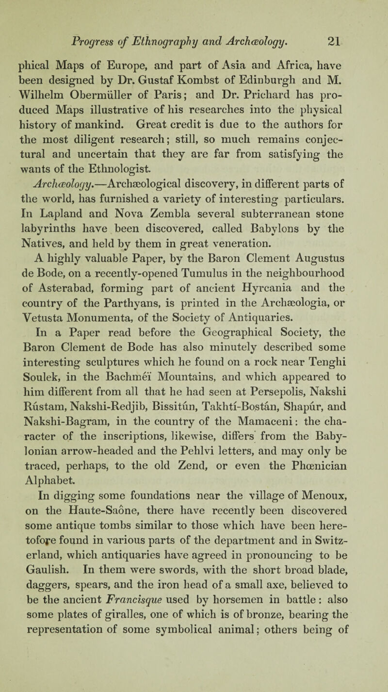 phieal Maps of Europe, and part of Asia and Africa, have been designed by Dr. Gustaf Kombst of Edinburgh and M. Wilhelm Obermiiller of Paris; and Dr. Prichard has pro¬ duced Maps illustrative of his researches into the physical history of mankind. Great credit is due to the authors for the most diligent research; still, so much remains conjec¬ tural and uncertain that they are far from satisfying the wants of the Ethnologist. Archeology.—Archaeological discovery, in different parts of the world, has furnished a variety of interesting particulars. In Lapland and Nova Zembla several subterranean stone labyrinths have been discovered, called Babvlons by the Natives, and held by them in great veneration. A highly valuable Paper, by the Baron Clement Augustus de Bode, on a recently-opened Tumulus in the neighbourhood of Asterabad, forming part of ancient Hyrcania and the country of the Parthyans, is printed in the Archseologia, or Vetusta Monumenta, of the Society of Antiquaries. In a Paper read before the Geographical Society, the Baron Clement de Bode has also minutely described some interesting sculptures which he found on a rock near Tenghi Soulek, in the Bachmei Mountains, and which appeared to him different from all that he had seen at Persepolis, Nakshi Rustam, Nakslii-Redjib, Bissitun, Takhti-Bostan, Shapur, and Nakshi-Bagram, in the country of the Mamaceni: the cha¬ racter of the inscriptions, likewise, differs from the Baby¬ lonian arrow-headed and the Pehlvi letters, and may only be traced, perhaps, to the old Zend, or even the Phoenician Alphabet. In digging some foundations near the village of Menoux, on the Haute-Saone, there have recently been discovered some antique tombs similar to those which have been here¬ tofore found in various parts of the department and in Switz¬ erland, which antiquaries have agreed in pronouncing to be Gaulish. In them were swords, with the short broad blade, daggers, spears, and the iron head of a small axe, believed to be the ancient Francisque used by horsemen in battle: also some plates of giralles, one of which is of bronze, bearing the representation of some symbolical animal: others being of