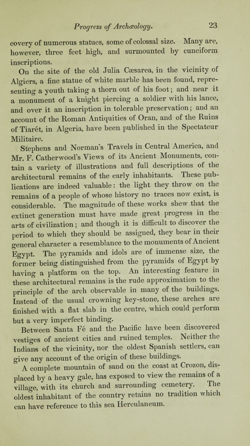 covery of numerous statues, some of colossal size. Many are, however, three feet high, and surmounted by cuneiform inscriptions. On the site of the old Julia Caesarea, in the vicinity of Algiers a fine statue of white marble has been found, repre- senting a youth taking a thorn out of his foot; and near it a monument of a knight piercing a soldier with his lance, and over it an inscription in tolerable preservation; and an account of the Roman Antiquities of Oran, and of the Ruins of Tiaret, in Algeria, have been published in the Spectateur Militaire. Stephens and Normans Travels in Central America, and p. Catherwood’s Views of its Ancient M^onuments, con¬ tain a variety of illustrations and full descriptions of the architectural remains of the early inhabitants. These pub¬ lications are indeed valuable: the light they throw on the remains of a people of whose history no traces now exist, is considerable. The magnitude of these works shew that the extinct generation must have made great progress in the arts of civilization; and though it is difficult to discover the period to which they should be assigned, they bear in their general character a resemblance to the monuments of Ancient Egypt. The pyramids and idols are of immense size, the former being distinguished from the pyramids of tgy pt by having a platform on the top. An interesting feature in these architectural remains is the rude approximation to the principle of the arch observable in many of the buildings. Instead of the usual crowning key-stone, these arches are finished with a flat slab in the centre, which could perform but a very imperfect binding. Between Santa Fe and the Pacific have been discovered vestiges of ancient cities and ruined temples. Neither the Indians of the vicinity, nor the oldest Spanish settlers, can give any account of the origin of these buildings. A complete mountain of sand on the coast at Crozon, dis¬ placed by a heavy gale, has exposed to view the remains of a village, with its church and surrounding cemetery. The oldest inhabitant of the country retains no tradition which can have reference to this sea Herculaneum.