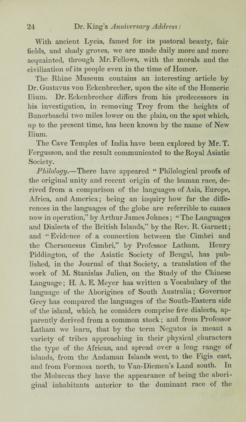 With ancient Lycia, famed for its pastoral beauty, fair fields, and shady groves, we are made daily more and more acquainted, through Mr. Fellows, with the morals and the civilization of its people even in the time of Homer. The Rhine Museum contains an interesting article by Dr. Gustavus von Eckenbrecher, upon the site of the Homeric Ilium. Dr. Eckenbrecher differs from his predecessors in his investigation, in removing Troy from the heights of Bunorbaschi two miles lower on the plain, on the spot which, up to the present time, has been known by the name of New Ilium. The Cave Temples of India have been explored by Mr. T. Fergusson, and the result communicated to the Royal Asiatic Society. Philology.—There have appeared “ Philological proofs of the original unity and recent origin of the human race, de¬ rived from a comparison of the languages of Asia, Europe, Africa, and America; being an inquiry how far the diffe¬ rences in the languages of the globe are referrible to causes now in operation, by Arthur James Johnes; “ The Languages and Dialects of the British Islands, by the Rev. R. Garnett ; and “ Evidence of a connection between the Cimbri and the Chersonesus Cimbri, by Professor Latham. Henry Piddington, of the Asiatic Society of Bengal, has pub¬ lished, in the Journal of that Society, a translation of the work of M. Stanislas Julien, on the Study of the Chinese Language; H. A. E. Meyer has written a Vocabulary of the language of the Aborigines of South Australia; Governor Grey has compared the languages of the South-Eastern side of the island, which he considers comprise five dialects, ap¬ parently derived from a common stock; and from Professor Latham we learn, that by the term Negutos is meant a variety of tribes approaching in their physical characters the type of the African, and spread over a long range of islands, from the Andaman Islands west, to the Figis east, and from Formosa north, to Van-Diemen's Land south. In the Moluccas they have the appearance of being the abori¬ ginal inhabitants anterior to the dominant race of the