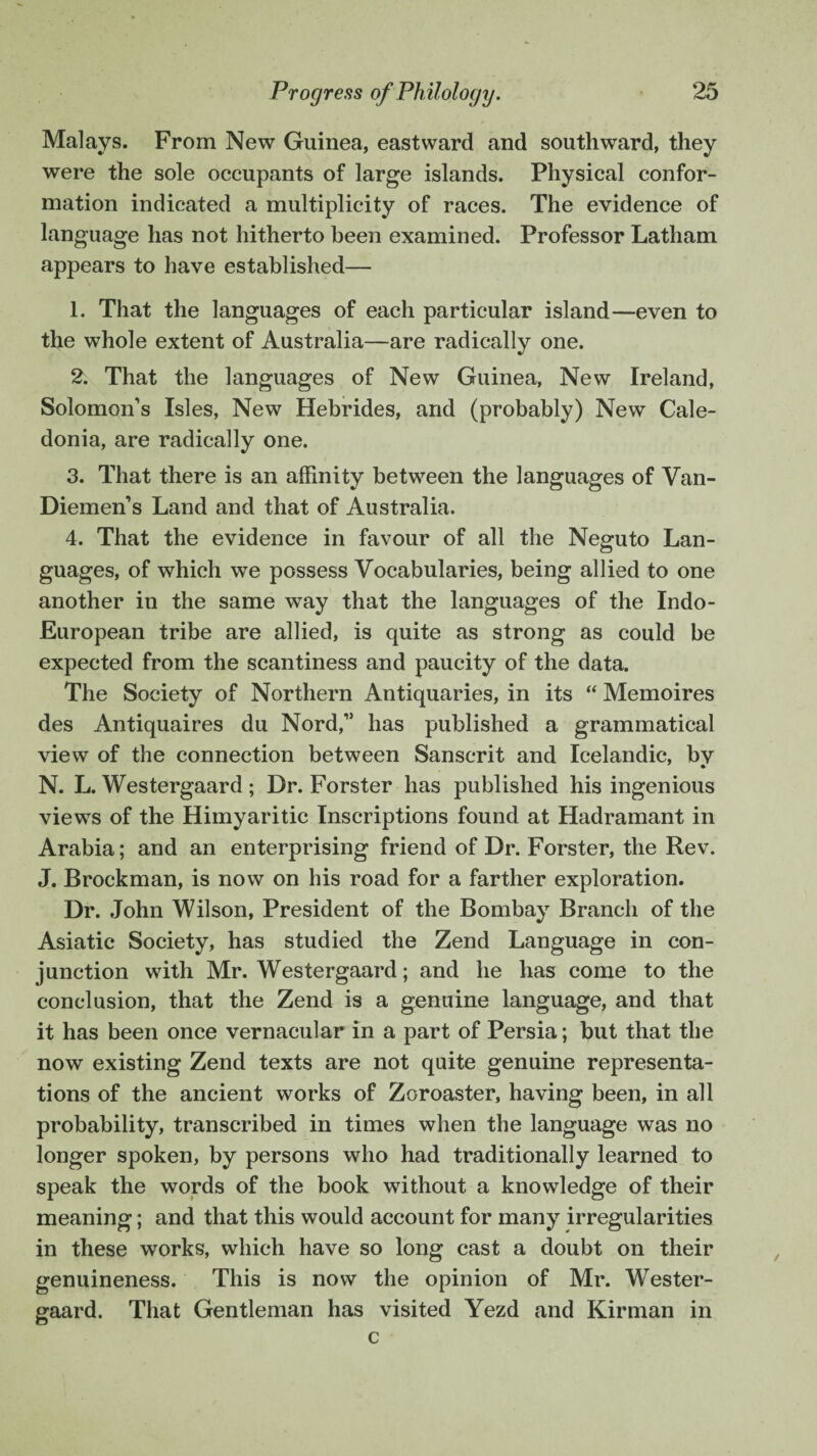 Malays. From New Guinea, eastward and southward, they were the sole occupants of large islands. Physical confor¬ mation indicated a multiplicity of races. The evidence of language has not hitherto been examined. Professor Latham appears to have established— 1. That the languages of each particular island—even to the whole extent of Australia—are radically one. 2. That the languages of New Guinea, New Ireland, Solomon’s Isles, New Hebrides, and (probably) New Cale¬ donia, are radically one. 3. That there is an affinity between the languages of Van- Diemen’s Land and that of Australia. 4. That the evidence in favour of all the Neguto Lan¬ guages, of which we possess Vocabularies, being allied to one another in the same way that the languages of the Indo- European tribe are allied, is quite as strong as could be expected from the scantiness and paucity of the data. The Society of Northern Antiquaries, in its “ Memoires des Antiquaires du Nord,” has published a grammatical view of the connection between Sanscrit and Icelandic, bv * N. L. Westergaard; Dr. Forster has published his ingenious views of the Himyaritic Inscriptions found at Hadramant in Arabia; and an enterprising friend of Dr. Forster, the Rev. J. Brockman, is now on his road for a farther exploration. Dr. John Wilson, President of the Bombay Branch of the Asiatic Society, has studied the Zend Language in con¬ junction with Mr. Westergaard; and he has come to the conclusion, that the Zend is a genuine language, and that it has been once vernacular in a part of Persia; but that the now existing Zend texts are not quite genuine representa¬ tions of the ancient works of Zoroaster, having been, in all probability, transcribed in times when the language was no longer spoken, by persons who had traditionally learned to speak the words of the book without a knowledge of their meaning; and that this would account for many irregularities in these works, which have so long cast a doubt on their genuineness. This is now the opinion of Mr. Wester¬ gaard. That Gentleman has visited Yezd and Kirman in c