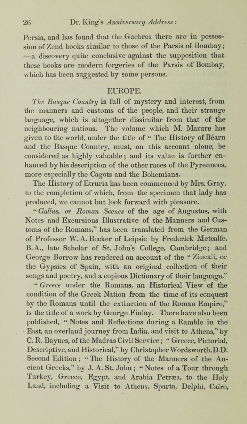 Persia, and has found that the Guebres there are in posses¬ sion of Zend books similar to those of the Parsis of Bombay; —a discovery quite conclusive against the supposition that these books are modern forgeries of the Parsis of Bombay, which has been suggested by some persons. EUROPE. The Basque Country is full of mystery and interest, from the manners and customs of the people, and their strange language, which is altogether dissimilar from that of the neighbouring nations. The volume which M. Mazure has given to the world, under the title of “ The History of Bearn and the Basque Country, must, on this account alone, be considered as highly valuable; and its value is further en¬ hanced by his description of the other races of the Pyrennees, more especially the Cagots and the Bohemians. The History of Etruria has been commenced by Mrs. Gray, to the completion of which, from the specimen that lady has produced, we cannot but look forward with pleasure. “ Gallus, or Roman Scenes of the age of Augustus, with Notes and Excursions Illustrative of the Manners and Cus¬ toms of the Romans, has been translated from the German of Professor W. A. Becker of Leipsic by Frederick Metcalfe, B. A., late Scholar of St. John’s College, Cambridge; and George Borrow has rendered an account of the “ Zincali, or the Gypsies of Spain, with an original collection of their songs and poetry, and a copious Dictionary of their language. “ Greece under the Romans, an Historical View of the condition of the Greek Nation from the time of its conquest by the Romans until the extinction of the Roman Empire, is the title of a work by George Finlay. There have also been published, “ Notes and Reflections during a Ramble in the • East, an overland journey from India, and visit to Athens, by C. R. Baynes, of the Madras Civil Service; “ Greece, Pictorial, Descriptive, and Historical, by Christopher Wordsworth, D.D. Second Edition ; “ The History of the Manners of the An¬ cient Greeks, by J. A. St. John ; “ Notes of a Tour through Turkey, Greece, Egypt, and Arabia Petraea, to the Holy Land, including a Visit to Athens, Sparta, Delphi, Cairo,