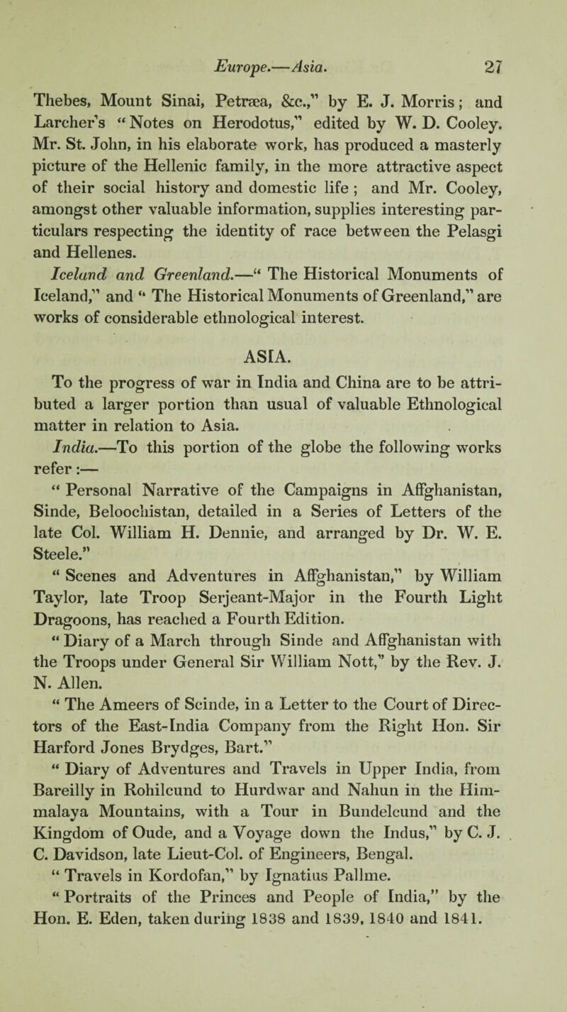 Thebes, Mount Sinai, Petrsea, &c.,11 by E. J. Morris; and Larchers “ Notes on Herodotus,11 edited by W. D. Cooley. Mr. St. John, in his elaborate work, has produced a masterly picture of the Hellenic family, in the more attractive aspect of their social history and domestic life ; and Mr. Cooley, amongst other valuable information, supplies interesting par¬ ticulars respecting the identity of race between the Pelasgi and Hellenes. Iceland and Greenland.—“ The Historical Monuments of Iceland,1'’ and “ The Historical Monuments of Greenland,11 are works of considerable ethnological interest. ASIA. To the progress of war in India and China are to be attri¬ buted a larger portion than usual of valuable Ethnological matter in relation to Asia. India.—To this portion of the globe the following works refer:— “ Personal Narrative of the Campaigns in Affghanistan, Sinde, Beloochistan, detailed in a Series of Letters of the late Col. William H. Dennie, and arranged by Dr. W. E. Steele.” “ Scenes and Adventures in Affghanistan,11 by William Taylor, late Troop Serjeant-Major in the Fourth Light Dragoons, has reached a Fourth Edition. “ Diary of a March through Sinde and Affghanistan with the Troops under General Sir William Nott,1’ by the Rev. J. N. Allen. “ The Ameers of Scinde, in a Letter to the Court of Direc¬ tors of the East-India Company from the Right Hon. Sir Harford Jones Brydges, Bart.11 “ Diary of Adventures and Travels in Upper India, from Bareilly in Rohilcund to Hurdwar and Nahun in the Him- malaya Mountains, with a Tour in Bundelcund and the Kingdom of Oude, and a Voyage down the Indus,11 by C. J. C. Davidson, late Lieut-Col. of Engineers, Bengal. “ Travels in Kordofan,11 by Ignatius Pallme. “ Portraits of the Princes and People of India,” by the Hon. E. Eden, taken during 1838 and 1839, 1840 and 1841.