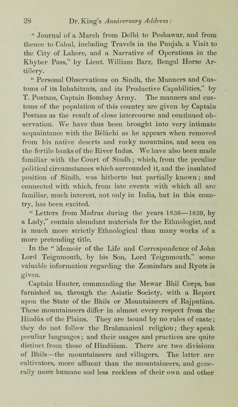  Journal of a March from Delhi to Peshawur, and from thence to Cabul, including Travels in the Punjab, a Visit to the City of Lahore, and a Narrative of Operations in the Khyber Pass/’ by Lieut William Barr, Bengal Horse Ar¬ tillery. “ Personal Observations on Sindh, the Manners and Cus¬ toms of its Inhabitants, and its Productive Capabilities,” by T. Postans, Captain Bombay Army. The manners and cus¬ toms of the population of this country are given by Captain Postans as the result of close intercourse and continued ob¬ servation. We have thus been brought into very intimate acquaintance with the Beluchi as he appears when removed from his native deserts and rocky mountains, and seen on the fertile banks of the River Indus. We have also been made familiar with the Court of Sindh; which, from the peculiar political circumstances which surrounded it, and the insulated position of Sindh, was hitherto but partially known ; and connected with which, from late events with which all are familiar, much interest, not only in India, but in this coun¬ try, h as been excited. “ Letters from Madras during the years 1836—1839, by a Lady,” contain abundant materials for the Ethnologist, and is much more strictly Ethnological than many works of a more pretending title. In the “ Memoir of the Life and Correspondence of John Lord Teignmouth, by his Son, Lord Teignmouth,” some valuable information regarding the Zemindars and Ryots is given. Captain Hunter, commanding the Mewar Bhil Corps, has furnished us, through the Asiatic Society, with a Report upon the State of the Bhils or Mountaineers of Rajputana. These mountaineers differ in almost every respect from the Hindus of the Plains. They are bound by no rules of caste ; they do not follow the Brahmanical religion; they speak peculiar languages; and their usages and practices are quite distinct from those of Hinduism. There are two divisions of Bhils—the mountaineers and villagers. The latter are cultivators, more affluent than the mountaineers, and gene¬ rally more humane and less reckless of their own and other