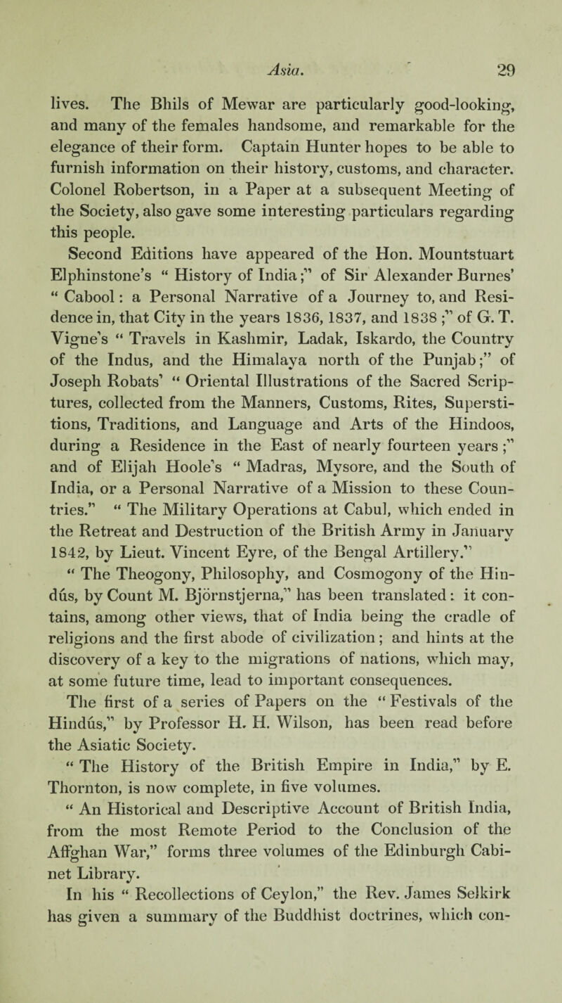 lives. The Bhils of Mewar are particularly good-looking, and many of the females handsome, and remarkable for the elegance of their form. Captain Hunter hopes to be able to furnish information on their history, customs, and character. Colonel Robertson, in a Paper at a subsequent Meeting of the Society, also gave some interesting particulars regarding this people. Second Editions have appeared of the Hon. Mountstuart Elphinstone’s “ History of Indiaof Sir Alexander Burnes’ “ Cabool: a Personal Narrative of a Journey to, and Resi¬ dence in, that City in the years 1836, 1837, and 1838 of G. T. Vigne’s “ Travels in Kashmir, Ladak, Iskardo, the Country of the Indus, and the Himalaya north of the Punjabof Joseph Robats1 “ Oriental Illustrations of the Sacred Scrip¬ tures, collected from the Manners, Customs, Rites, Supersti¬ tions, Traditions, and Language and Arts of the Hindoos, during a Residence in the East of nearly fourteen years and of Elijah Hoole's “ Madras, Mysore, and the South of India, or a Personal Narrative of a Mission to these Coun¬ tries.” “ The Military Operations at Cabul, which ended in the Retreat and Destruction of the British Army in January 1S42, by Lieut. Vincent Eyre, of the Bengal Artillery A “ The Theogony, Philosophy, and Cosmogony of the Hin¬ dus, by Count M. Bjornstjerna,11 has been translated: it con¬ tains, among other views, that of India being the cradle of religions and the first abode of civilization; and hints at the discovery of a key to the migrations of nations, which may, at some future time, lead to important consequences. The first of a series of Papers on the “ Festivals of the Hindus,11 by Professor IL H. Wilson, has been read before the Asiatic Society. “ The History of the British Empire in India,11 by E. Thornton, is now complete, in five volumes. “ An Historical and Descriptive Account of British India, from the most Remote Period to the Conclusion of the Affghan War,” forms three volumes of the Edinburgh Cabi¬ net Library. In his “ Recollections of Ceylon,” the Rev. James Selkirk has given a summary of the Buddhist doctrines, which con-