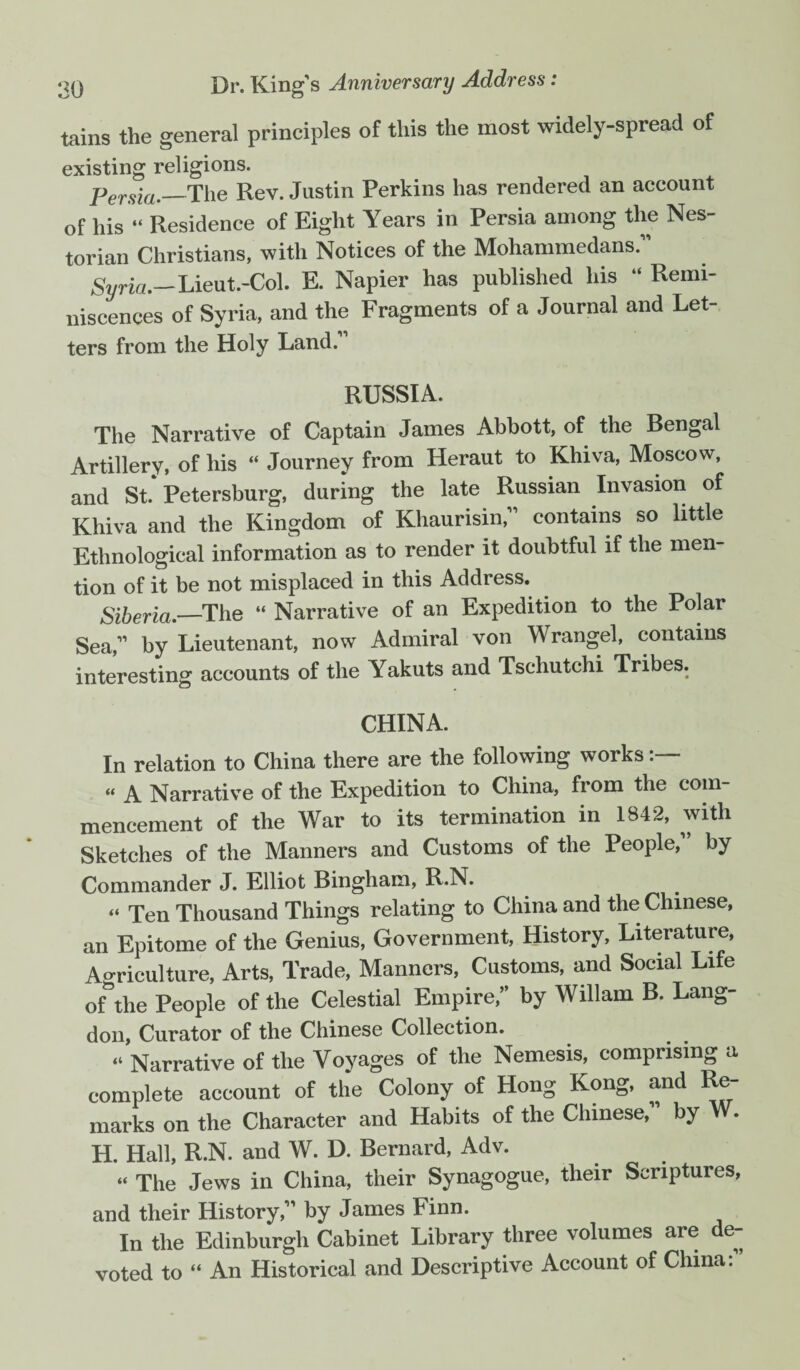 tains the general principles of this the most widely-spread of existing religions. Persia._The Rev. Justin Perkins has rendered an account of his “ Residence of Eight Years in Persia among the Nes¬ tor ian Christians, with Notices of the Mohammedans. Syria.— Lieut.-Col. E. Napier has published his “ Remi¬ niscences of Syria, and the Fragments of a Journal and Let¬ ters from the Holy Land. RUSSIA. The Narrative of Captain James Abbott, of the Bengal Artillery, of his “ Journey from Heraut to Khiva, Moscow, and St Petersburg, during the late Russian Invasion of Khiva and the Kingdom of Khaurisin, contains so little Ethnological information as to render it doubtful if the men¬ tion of it be not misplaced in this Address. Siberia.—The “ Narrative of an Expedition to the Polar Sea, by Lieutenant, now Admiral von Wrangel, contains interesting accounts of the Yakuts and Tschutchi Tribes. CHINA. In relation to China there are the following works “ A Narrative of the Expedition to China, from the com¬ mencement of the War to its termination in 1842, with Sketches of the Manners and Customs of the People, by Commander J. Elliot Bingham, R.N. “ Ten Thousand Things relating to China and the Chinese, an Epitome of the Genius, Government, History, Literature, Agriculture, Arts, Trade, Manners, Customs, and Social Life ofthe People of the Celestial Empire, by Wiliam B. Lang- don, Curator of the Chinese Collection. “ Narrative of the Voyages of the Nemesis, comprising a complete account of the Colony of Hong Kong, and Re¬ marks on the Character and Habits of the Chinese, by W. H. Hall, R.N. and W. D. Bernard, Adv. “ The Jews in China, their Synagogue, their Scriptures, and their History, by James Finn. In the Edinburgh Cabinet Library three volumes are de¬ voted to “ An Historical and Descriptive Account of China: