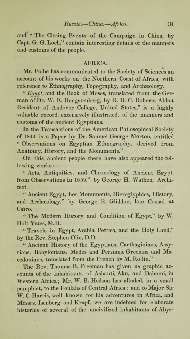 and “ The Closing Events of the Campaign in China, by Capt. G. G. Loch,” contain interesting details of the manners and customs of the people. AFRICA. Mr. Folbe has communicated to the Society of Sciences an account of his works on the Northern Coast of Africa, with reference to Ethnography, Topography, and Archaeology. “ Egypt, and the Book of Moses, translated from the Ger¬ man of Dr. W. E. Hengstenberg, by R. D. C. Roberts, Abbot Resident of Andover College, United States,” is a highly valuable record, extensively illustrated, of the manners and customs of the ancient Egyptians. In the Transactions of the American Philosophical Society of 1844 is a Paper by Dr. Samuel George Morton, entitled “ Observations on Egyptian Ethnography, derived from Anatomy, History, and the Monuments.” On this ancient people there have also appeared the fol¬ lowing works:— “ Arts, Antiquities, and Chronology of Ancient Egypt, from Observations in 1839,” by George H. Wathen, Archi¬ tect. “ Ancient Egypt, her Monuments, Hieroglyphics, History, and Archaeology,” by George R. Gliddon, late Consul at Cairo. “ The Modern History and Condition of Egypt,” by W. Holt Yates, M.D. “ Travels in Egypt, Arabia Petraea, and the Holy Land,” by the Rev. Stephen Olin, D.D. “ Ancient History of the Egyptians, Carthaginians, Assy¬ rians, Babylonians* Medes and Persians, Grecians and Ma¬ cedonians, translated from the French by M. Roll in.” The Rev. Thomas B. Freeman has given us graphic ac¬ counts of the inhabitants of Ashanti, Aku, and Dahomi, in Western Africa; Mr. W. B. Hodson has alluded, in a small pamphlet, to the Foulahs of Central Africa; and to Major Sir W. C. Harris, well known for his adventures in Africa, and Messrs. Isenberg and Krapf, we are indebted for elaborate histories of several of the uncivilized inhabitants of Abys-