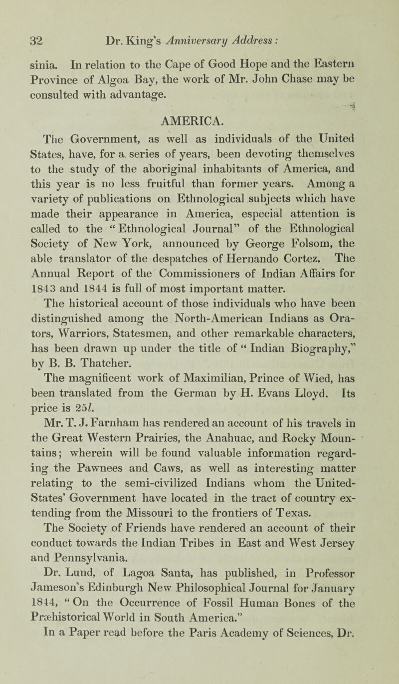 sinia. In relation to the Cape of Good Hope and the Eastern Province of Algoa Bay, the work of Mr. John Chase may be consulted with advantage. ■■i AMERICA. The Government, as well as individuals of the United States, have, for a series of years, been devoting themselves to the study of the aboriginal inhabitants of America, and this year is no less fruitful than former years. Among a variety of publications on Ethnological subjects which have made their appearance in America, especial attention is called to the “ Ethnological Journal” of the Ethnological Society of New York, announced by George Folsom, the able translator of the despatches of Hernando Cortez. The Annual Report of the Commissioners of Indian Affairs for 1843 and 1844 is full of most important matter. The historical account of those individuals who have been distinguished among the North-American Indians as Ora¬ tors, Warriors, Statesmen, and other remarkable characters, has been drawn up under the title of “ Indian Biography,” by B. B. Thatcher. The magnificent work of Maximilian, Prince of Wied, has been translated from the German by H. Evans Lloyd. Its price is 25L Mr. T. J. Farnham has rendered an account of his travels in the Great Western Prairies, the Anahuac, and Rocky Moun¬ tains ; wherein will be found valuable information regard¬ ing the Pawnees and Caws, as well as interesting matter relating to the semi-civilized Indians whom the United- States’ Government have located in the tract of country ex¬ tending from the Missouri to the frontiers of T exas. The Society of Friends have rendered an account of their conduct towards the Indian Tribes in East and West Jersey and Pennsylvania. Dr. Lund, of Lagoa Santa, has published, in Professor Jameson’s Edinburgh New Philosophical Journal for January 1844, “ On the Occurrence of Fossil Human Bones of the Pmehistorical World in South America.” In a Paper read before the Paris Academy of Sciences, Dr.