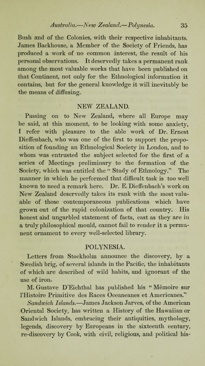 Bash and of the Colonies, with their respective inhabitants. James Backhouse, a Member of the Society of Friends, has produced a work of no common interest, the result of his personal observations. It deservedly takes a permanent rank among the most valuable works that have been published on that Continent, not only for the Ethnological information it contains, but for the general knowledge it will inevitably be the means of diffusing. NEW ZEALAND. Passing on to New Zealand, where all Europe may be said, at this moment, to be looking with some anxiety, I refer with pleasure to the able work of Dr. Ernest Dieffenbach, who was one of the first to support the propo¬ sition of founding an Ethnological Society in London, and to whom was entrusted the subject selected for the first of a series of Meetings preliminary to the formation of the Society, which was entitled the “ Study of Ethnology.” The manner in which he performed that difficult task is too well known to need a remark here. Dr. E. Dieffenbach’s work on New Zealand deservedly takes its rank with the most valu¬ able of those contemporaneous publications which have grown out of the rapid colonization of that country. His honest and ungarbled statement of facts, cast as they are in a truly philosophical mould, cannot fail to render it a perma¬ nent ornament to every well-selected library. POLYNESIA. Letters from Stockholm announce the discovery, by a Swedish brig, of several islands in the Pacific, the inhabitants of which are described of wild habits, and ignorant of the use of iron. M. Gustave D’Eichthal has published his “ Memoire sur l’Histoire Primitive des Races Oceaneanes et Americanes.” Sandwich Islands.—James Jackson Jarves, of the American Oriental Society, has written a History of the Hawaiian or Sandwich Islands, embracing their antiquities, mythology, legends, discovery by Europeans in the sixteenth century, re-discovery by Cook, with civil, religious, and political his-