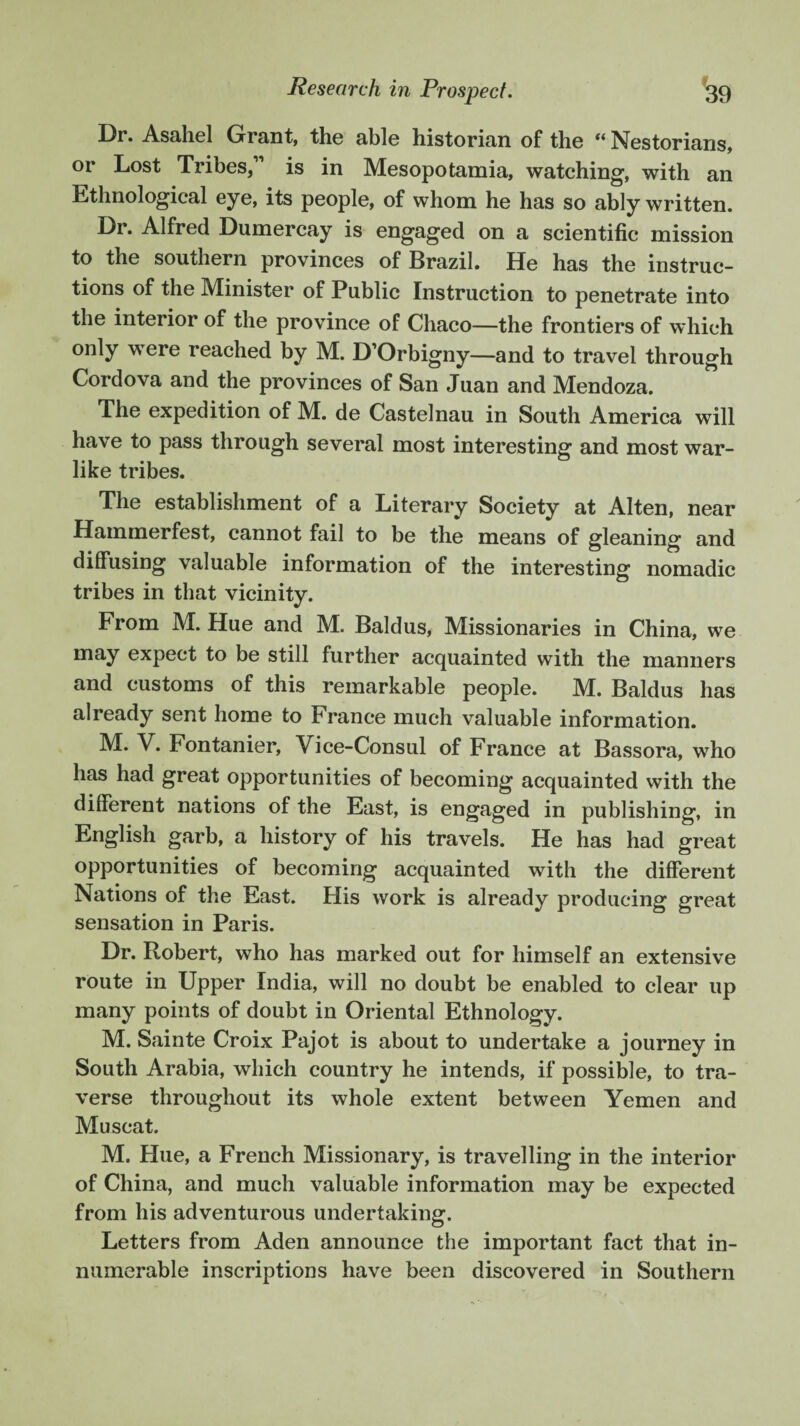Dr. Asahel Grant, the able historian of the “ Nestorians, or Lost Tribes/1 is in Mesopotamia, watching, with an Ethnological eye, its people, of whom he has so ably written. Dr. Alfred Dumercay is engaged on a scientific mission to the southern provinces of Brazil. He has the instruc¬ tions of the Minister of Public Instruction to penetrate into the interior of the province of Chaco—the frontiers of which only were reached by M. D’Orbigny—and to travel through Cordova and the provinces of San Juan and Mendoza. The expedition of M. de Castelnau in South America will have to pass through several most interesting and most war¬ like tribes. The establishment of a Literary Society at Alten, near Hammerfest, cannot fail to be the means of gleaning and diffusing valuable information of the interesting nomadic tribes in that vicinity. From M. Hue and M. Bald us, Missionaries in China, we may expect to be still further acquainted with the manners and customs of this remarkable people. M. Baldus has already sent home to France much valuable information. M. V. Fontanier, Vice-Consul of France at Bassora, who has had great opportunities of becoming acquainted with the different nations of the East, is engaged in publishing, in English garb, a history of his travels. He has had great opportunities of becoming acquainted with the different Nations of the East. His work is already producing great sensation in Paris. Dr. Robert, who has marked out for himself an extensive route in Upper India, will no doubt be enabled to clear up many points of doubt in Oriental Ethnology. M. Sainte Croix Pajot is about to undertake a journey in South Arabia, which country he intends, if possible, to tra¬ verse throughout its whole extent between Yemen and Muscat. M. Hue, a French Missionary, is travelling in the interior of China, and much valuable information may be expected from his adventurous undertaking. Letters from Aden announce the important fact that in¬ numerable inscriptions have been discovered in Southern