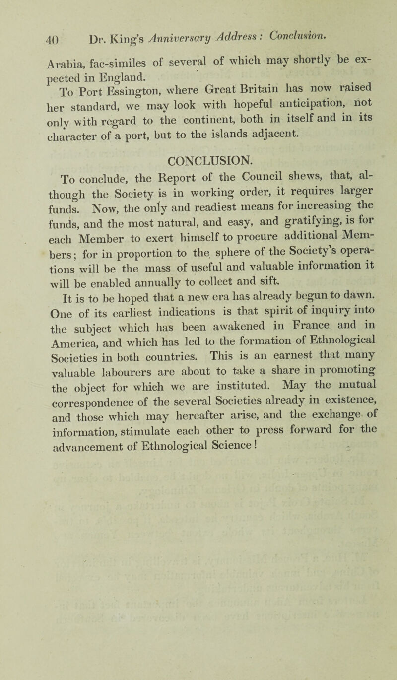 Arabia, fac-similes of several of which may shortly be ex¬ pected in England. To Port Essington, where Great Britain has now raised her standard, we may look with hopeful anticipation, not only with regard to the continent, both in itself and in its character of a port, but to the islands adjacent. CONCLUSION. To conclude, the Report of the Council shews, that, al¬ though the Society is in working order, it requires larger funds. Now, the only and readiest means for increasing the funds, and the most natural, and easy, and gratifying, is for each Member to exert himself to procure additional Mem¬ bers ; for in proportion to the sphere of the Society s opera¬ tions will be the mass of useful and valuable information it will be enabled annually to collect and sift. It is to be hoped that a new era has already begun to dawn. One of its earliest indications is that spirit of inquiry into the subject which has been awakened in France and in America, and which has led to the formation of Ethnological Societies in both countries. This is an earnest that many valuable labourers are about to take a share in promoting the object for which we are instituted. May the mutual correspondence of the several Societies already in existence, and those which may hereafter arise, and the exchange of information, stimulate each other to press forward for the advancement of Ethnological Science !