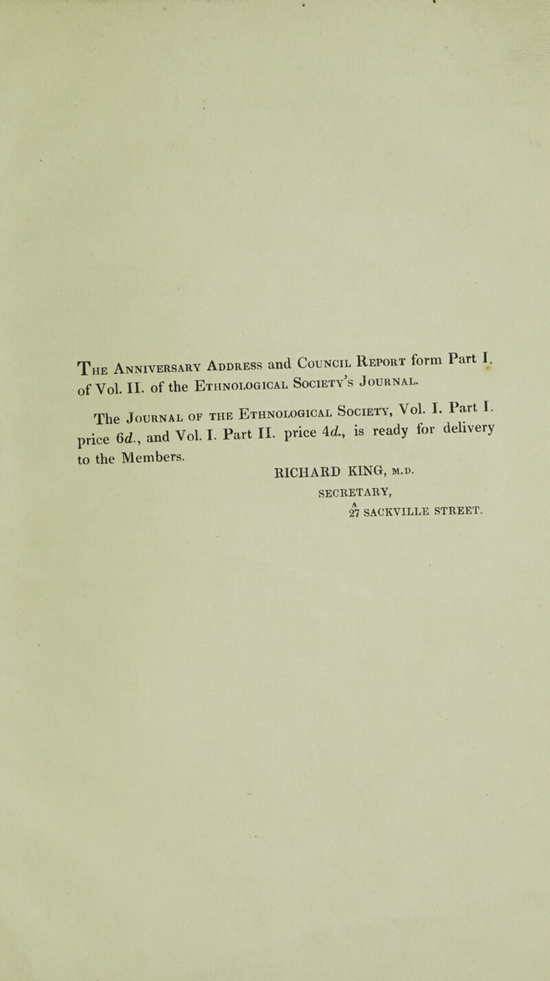 The Anniversary Address and Council Report torm Part I. of Vol. II. of the Ethnological Society’s Journal. The Journal of the Ethnological Society', Vol. I. Part I. price Gd., and Vol. I. Part II. price 4d., is ready for delivery to the Members. RICHARD KING, m.d. secretary, 27 SACKVILLE STREET.
