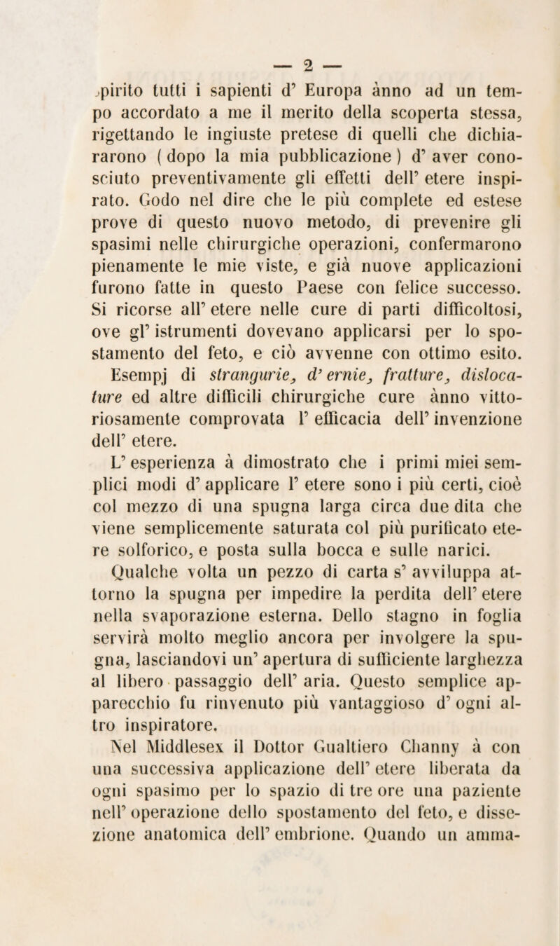 spirito tutti i sapienti d’ Europa anno ad un tem¬ po accordato a me il inerito della scoperta stessa, rigettando le ingiuste pretese di quelli che dichia¬ rarono ( dopo la mia pubblicazione ) d’ aver cono¬ sciuto preventivamente gli effetti dell’ etere inspi¬ rato. Godo nel dire che le più complete ed estese prove di questo nuovo metodo, di prevenire gli spasimi nelle chirurgiche operazioni, confermarono pienamente le mie viste, e già nuove applicazioni furono fatte in questo Paese con felice successo. Si ricorse all’ etere nelle cure di parti difficoltosi, ove gl’ istrumenti dovevano applicarsi per lo spo¬ stamento del feto, e ciò avvenne con ottimo esito. Esempj di strangurie, d’ernie, fratture, disloca- ture ed altre diffìcili chirurgiche cure anno vitto¬ riosamente comprovata 1’ efficacia dell’ invenzione dell’ etere. L’ esperienza à dimostrato che i primi miei sem¬ plici modi d’ applicare 1’ etere sono i più certi, cioè col mezzo di una spugna larga circa due dita che viene semplicemente saturata col più purificato ete¬ re solforico, e posta sulla bocca e sulle narici. Qualche volta un pezzo di carta s’ avviluppa at¬ torno la spugna per impedire la perdita dell’ etere nella svaporazione esterna. Dello stagno in foglia servirà molto meglio ancora per involgere la spu¬ gna, lasciandovi un’ apertura di sufficiente larghezza al libero passaggio dell’ aria. Questo semplice ap¬ parecchio fu rinvenuto più vantaggioso d ogni al¬ tro inspiratore. Nel Middlesex il Dottor Gualtiero Channy à con una successiva applicazione deir etere liberata da ogni spasimo per lo spazio di tre ore una paziente nell’ operazione dello spostamento del feto, e disse¬ zione anatomica dell’ embrione. Quando un anima-