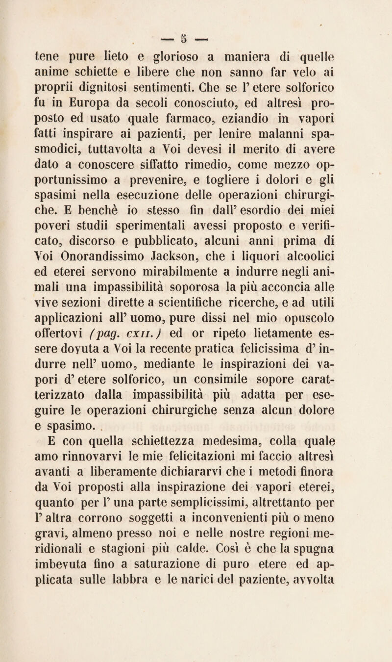 tene pure lieto e glorioso a maniera di quelle anime schiette e libere che non sanno far velo ai proprii dignitosi sentimenti. Che se P etere solforico fu in Europa da secoli conosciuto, ed altresì pro¬ posto ed usato quale farmaco, eziandio in vapori fatti inspirare ai pazienti, per lenire malanni spa¬ smodici, tuttavolta a Voi devesi il merito di avere dato a conoscere siffatto rimedio, come mezzo op¬ portunissimo a prevenire, e togliere i dolori e gli spasimi nella esecuzione delle operazioni chirurgi¬ che. E benché io stesso fin dall’ esordio dei miei poveri studii sperimentali avessi proposto e verifi¬ cato, discorso e pubblicato, alcuni anni prima di Voi Onorandissimo Jackson, che i liquori alcoolici ed eterei servono mirabilmente a indurre negli ani¬ mali una impassibilità soporosa la più acconcia alle vive sezioni dirette a scientifiche ricerche, e ad utili applicazioni all’ uomo, pure dissi nel mio opuscolo offertovi (pag. cxn.) ed or ripeto lietamente es¬ sere doyuta a Voi la recente pratica felicissima d’in¬ durre nell’ uomo, mediante le inspirazioni dei va¬ pori d’ etere solforico, un consimile sopore carat¬ terizzato dalla impassibilità più adatta per ese¬ guire le operazioni chirurgiche senza alcun dolore e spasimo. . E con quella schiettezza medesima, colla quale amo rinnovarvi le mie felicitazioni mi faccio altresì avanti a liberamente dichiararvi che i metodi finora da Voi proposti alla inspirazione dei vapori eterei, quanto per 1’ una parte semplicissimi, altrettanto per P altra corrono soggetti a inconvenienti più o meno gravi, almeno presso noi e nelle nostre regioni me¬ ridionali e stagioni più calde. Così è che la spugna imbevuta fino a saturazione di puro etere ed ap¬ plicata sulle labbra e le narici del paziente, avvolta