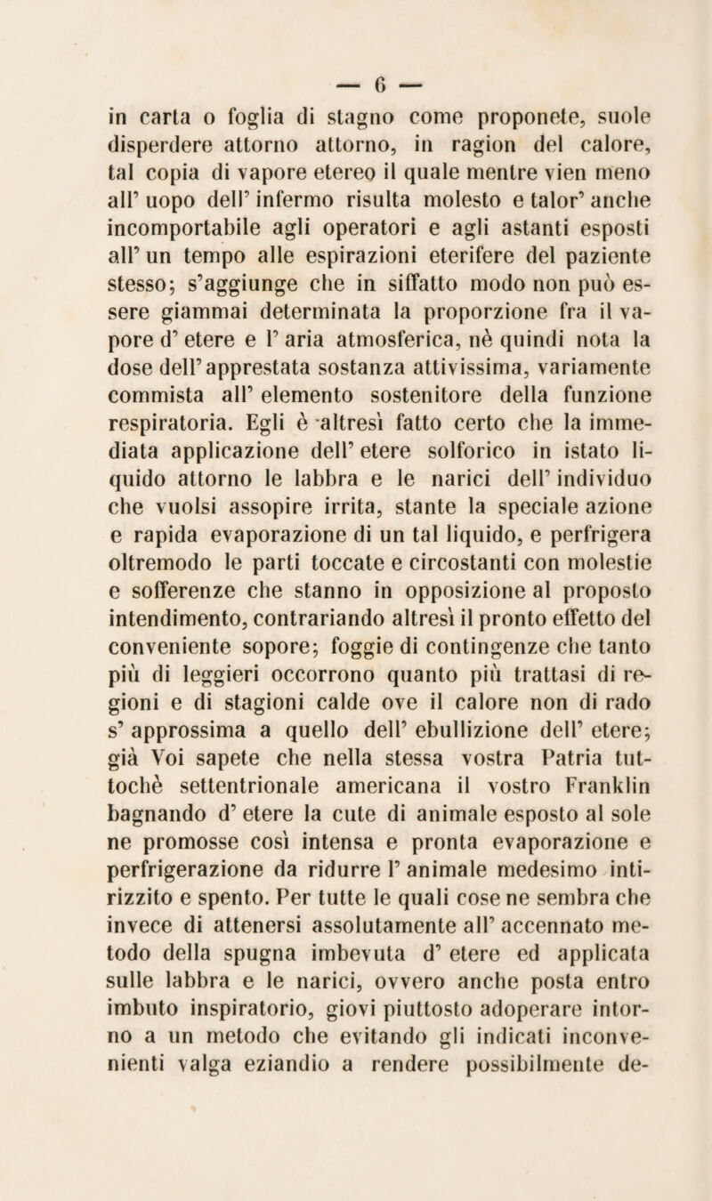 in carta o foglia di stagno come proponete, suole disperdere attorno attorno, in ragion del calore, tal copia di vapore etereo il quale mentre vien meno all’ uopo dell’ infermo risulta molesto e talor’ anche incomportabile agli operatori e agli astanti esposti all’ un tempo alle espirazioni eterifere del paziente stesso; s’aggiunge che in siffatto modo non può es¬ sere giammai determinata la proporzione fra il va¬ pore d’ etere e 1’ aria atmosferica, nè quindi nota la dose dell’apprestata sostanza attivissima, variamente commista all’ elemento sostenitore della funzione respiratoria. Egli è altresì fatto certo che la imme¬ diata applicazione dell’ etere solforico in istato li¬ quido attorno le labbra e le narici dell’ individuo che vuoisi assopire irrita, stante la speciale azione e rapida evaporazione di un tal liquido, e perfrigera oltremodo le parti toccate e circostanti con molestie e sofferenze che stanno in opposizione al proposto intendimento, contrariando altresì il pronto effetto del conveniente sopore; foggio di contingenze che tanto più di leggieri occorrono quanto più trattasi di re¬ gioni e di stagioni calde ove il calore non di rado s’ approssima a quello dell’ ebullizione dell’ etere; già Voi sapete che nella stessa vostra Patria tut¬ toché settentrionale americana il vostro Franklin bagnando d’ etere la cute di animale esposto al sole ne promosse così intensa e pronta evaporazione e perfrigerazione da ridurre 1’ animale medesimo inti¬ rizzito e spento. Per tutte le quali cose ne sembra che invece di attenersi assolutamente all’ accennato me¬ todo della spugna imbevuta d’ etere ed applicata sulle labbra e le narici, ovvero anche posta entro imbuto inspiratolo, giovi piuttosto adoperare intor¬ no a un metodo che evitando gli indicati inconve¬ nienti valga eziandio a rendere possibilmente de-