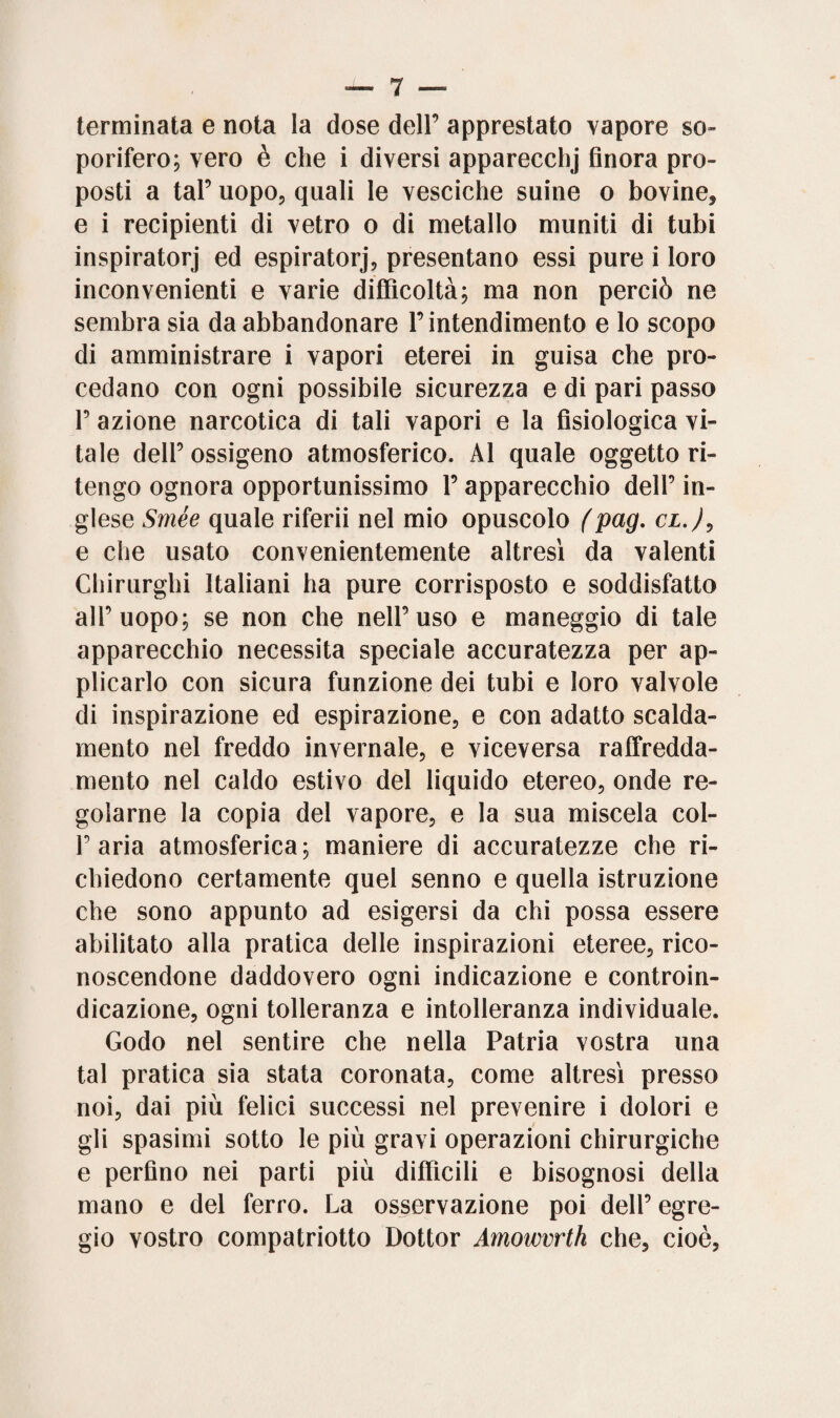 terminata e nota la dose dell’ apprestato vapore so» porifero; vero è che i diversi apparecchi finora pro¬ posti a tal’ uopo, quali le vesciche suine o bovine* e i recipienti di vetro o di metallo muniti di tubi inspiratori ed espiratori, presentano essi pure i loro inconvenienti e varie difficoltà; ma non perciò ne sembra sia da abbandonare l’intendimento e lo scopo di amministrare i vapori eterei in guisa che pro¬ cedano con ogni possibile sicurezza e di pari passo P azione narcotica di tali vapori e la fisiologica vi¬ tale dell’ossigeno atmosferico. Al quale oggetto ri¬ tengo ognora opportunissimo l’apparecchio dell’ in¬ glese Smée quale riferii nel mio opuscolo (pag. cl.)0 e che usato convenientemente altresì da valenti Chirurghi Italiani ha pure corrisposto e soddisfatto all’uopo; se non che nell’uso e maneggio di tale apparecchio necessita speciale accuratezza per ap¬ plicarlo con sicura funzione dei tubi e loro valvole di inspirazione ed espirazione, e con adatto scalda¬ mento nel freddo invernale, e viceversa raffredda¬ mento nel caldo estivo del liquido etereo, onde re¬ golarne la copia del vapore, e la sua miscela col- P aria atmosferica; maniere di accuratezze che ri¬ chiedono certamente quel senno e quella istruzione che sono appunto ad esigersi da chi possa essere abilitato alla pratica delle inspirazioni eteree, rico¬ noscendone daddovero ogni indicazione e controin¬ dicazione, ogni tolleranza e intolleranza individuale. Godo nel sentire che nella Patria vostra una tal pratica sia stata coronata, come altresì presso noi, dai più felici successi nel prevenire i dolori e gli spasimi sotto le più gravi operazioni chirurgiche e perfino nei parti più difficili e bisognosi della mano e del ferro. La osservazione poi dell’ egre¬ gio vostro compatriotto Dottor Amowvrth che, cioè,