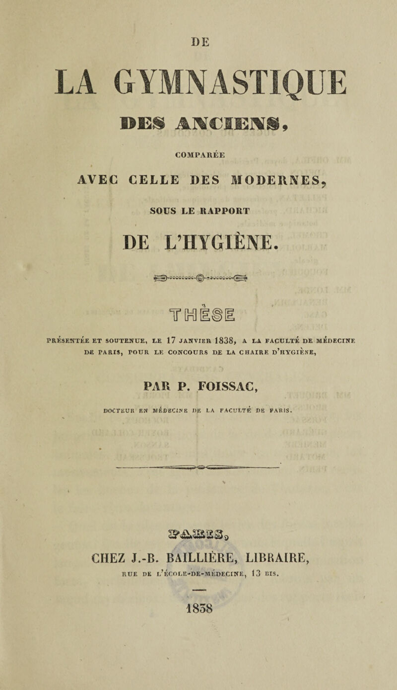 LA GYMNASTIQUE DEI ANCIENS, COMPARÉE * AVEC CELLE DES MODERNES, SOÜS LE RAPPORT DE L’HYGÏËNE. PRÉSENTÉE ET SOUTENUE, LE 17 JANVIER 1838, A LA FACULTE DE MEDECINE DE TARIS, TOUR LE CONCOURS DE LA CHAIRE d’hYGIF.NE, PAR P. FOISSAG, DOCTEUR EN MÉDECINE DE LA FACULTE DE PARIS. amassa, CHEZ J.-B. BAILLIÈRE, LIBRAIBE, RUE DE l’ÉCOLE-DE-MÉDECINE, 13 BIS. 1838