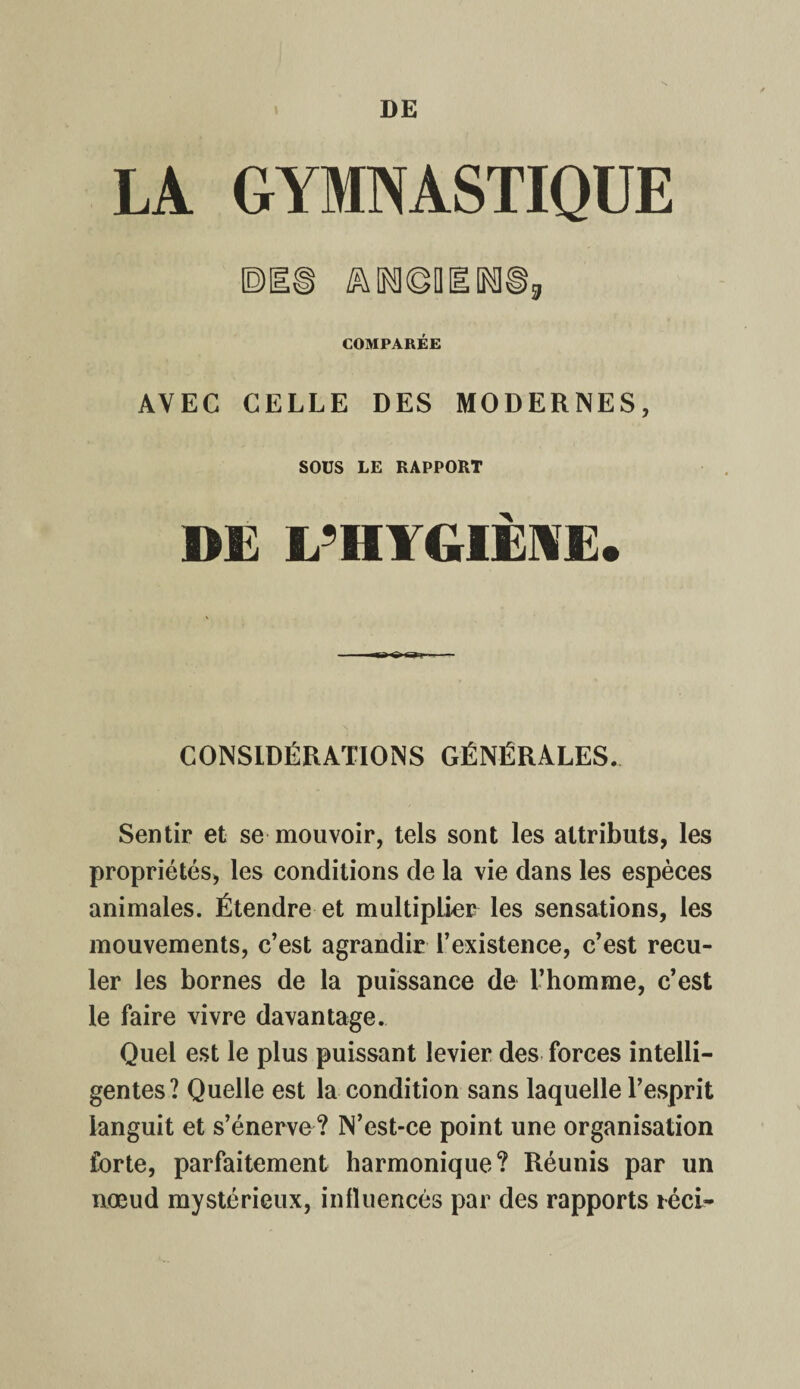 LA GYMNASTIQUE ^INKgQIlNl©, COMPARÉE AVEC CELLE DES MODERNES, SOUS LE RAPPORT DE L’HYGIÈNE. CONSIDÉRATIONS GÉNÉRALES. Sentir et se mouvoir, tels sont les attributs, les propriétés, les conditions de la vie dans les espèces animales. Étendre et multiplier les sensations, les mouvements, c’est agrandir l’existence, c’est recu¬ ler les bornes de la puissance de L’homme, c’est le faire vivre davantage. Quel est le plus puissant levier des forces intelli¬ gentes? Quelle est la condition sans laquelle l’esprit languit et s’énerve? N’est-ce point une organisation forte, parfaitement harmonique? Réunis par un nœud mystérieux, influencés par des rapports téci-