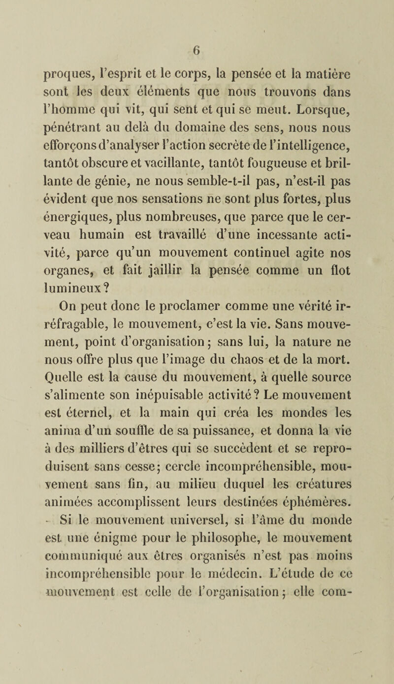 proques, l’esprit et le corps, la pensée et la matière sont les deux éléments que nous trouvons dans l’homme qui vit, qui sent et qui se meut. Lorsque, pénétrant au delà du domaine des sens, nous nous efforçons d’analyser l’action secrète de l’intelligence, tantôt obscure et vacillante, tantôt fougueuse et bril¬ lante de génie, ne nous semble-t-il pas, n’est-il pas évident que nos sensations ne sont plus fortes, plus énergiques, plus nombreuses, que parce que le cer¬ veau humain est travaillé d’une incessante acti¬ vité, parce qu’un mouvement continuel agite nos organes, et fait jaillir la pensée comme un flot lumineux? On peut donc le proclamer comme une vérité ir¬ réfragable, le mouvement, c’est la vie. Sans mouve¬ ment, point d’organisation ; sans lui, la nature ne nous offre plus que l’image du chaos et de la mort. Quelle est la cause du mouvement, à quelle source s’alimente son inépuisable activité? Le mouvement est éternel, et la main qui créa les mondes les anima d’un souffle de sa puissance, et donna la vie à des milliers d’êtres qui se succèdent et se repro¬ duisent sans cesse; cercle incompréhensible, mou¬ vement sans fin, au milieu duquel les créatures animées accomplissent leurs destinées éphémères. - Si le mouvement universel, si l’âme du monde est une énigme pour le philosophe, le mouvement communiqué aux êtres organisés n’est, pas moins incompréhensible pour le médecin. L’étude de ce mouvement est celle de l’organisation ; elle corn-