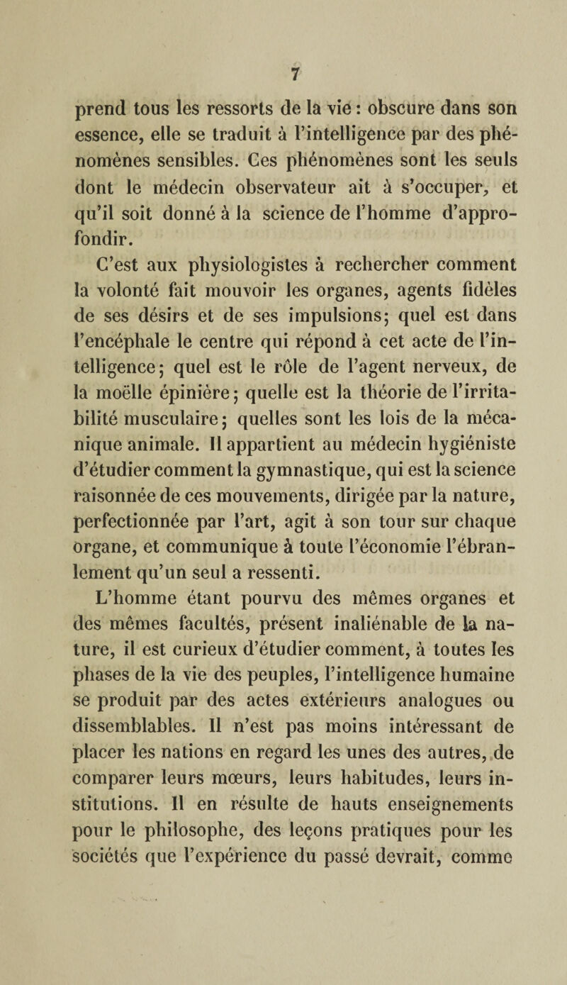 prend tous les ressorts de la vie : obscure dans son essence, elle se traduit à l’intelligence par des phé¬ nomènes sensibles. Ces phénomènes sont les seuls dont le médecin observateur ait à s’occuper, et qu’il soit donné à la science de l’homme d’appro¬ fondir. C’est aux physiologistes à rechercher comment la volonté fait mouvoir les organes, agents fidèles de ses désirs et de ses impulsions; quel est dans l’encéphale le centre qui répond à cet acte de l’in¬ telligence; quel est le rôle de l’agent nerveux, de la moëlle épinière; quelle est la théorie de l’irrita¬ bilité musculaire ; quelles sont les lois de la méca¬ nique animale. Il appartient au médecin hygiéniste d’étudier comment la gymnastique, qui est la science raisonnée de ces mouvements, dirigée par la nature, perfectionnée par l’art, agit à son tour sur chaque organe, et communique à toute l’économie l’ébran¬ lement qu’un seul a ressenti. L’homme étant pourvu des mêmes organes et des mêmes facultés, présent inaliénable de la na¬ ture, il est curieux d’étudier comment, à toutes les phases de la vie des peuples, l’intelligence humaine se produit par des actes extérieurs analogues ou dissemblables. 11 n’est pas moins intéressant de placer les nations en regard les unes des autres, de comparer leurs mœurs, leurs habitudes, leurs in¬ stitutions. Il en résulte de hauts enseignements pour le philosophe, des leçons pratiques pour les sociétés que l’expérience du passé devrait, comme