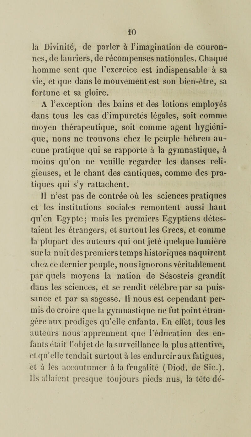la Divinité, de parler à l’imagination de couron¬ nes, de lauriers, de récompenses nationales. Chaque homme sent que l’exercice est indispensable à sa vie, et que dans le mouvement est son bien-être, sa fortune et sa gloire. A l’exception des bains et des lotions employés dans tous les cas d’impuretés légales, soit comme moyen thérapeutique, soit comme agent hygiéni¬ que, nous ne trouvons chez le peuple hébreu au¬ cune pratique qui se rapporte à la gymnastique, à moins qu’on ne veuille regarder les danses reli¬ gieuses, et le chant des cantiques, comme des pra¬ tiques qui s’y rattachent. 11 n’est pas de contrée où les sciences pratiques et les institutions sociales remontent aussi haut qu’en Egypte; mais les premiers Egyptiens détes¬ taient les étrangers, et surtout les Grecs, et comme la plupart des auteurs qui ont jeté quelque lumière sur la nuit des premiers temps historiques naquirent chez ce dernier peuple, nous ignorons véritablement par quels moyens la nation de Sésostris grandit dans les sciences, et se rendit célèbre par sa puis¬ sance et par sa sagesse. Il nous est cependant per¬ mis de croire que la gymnastique ne fut point étran¬ gère aux prodiges qu’elle enfanta. En effet, tous les auteurs nous apprennent que l’éducation des en¬ fants était l’objet de la surveillance la plus attentive, et qu’elle tendait surtout à les endurcir aux fatigues, et à les accoutumer à la frugalité (Diod. de Sic.). Ils allaient presque toujours pieds nus, la tète dé-