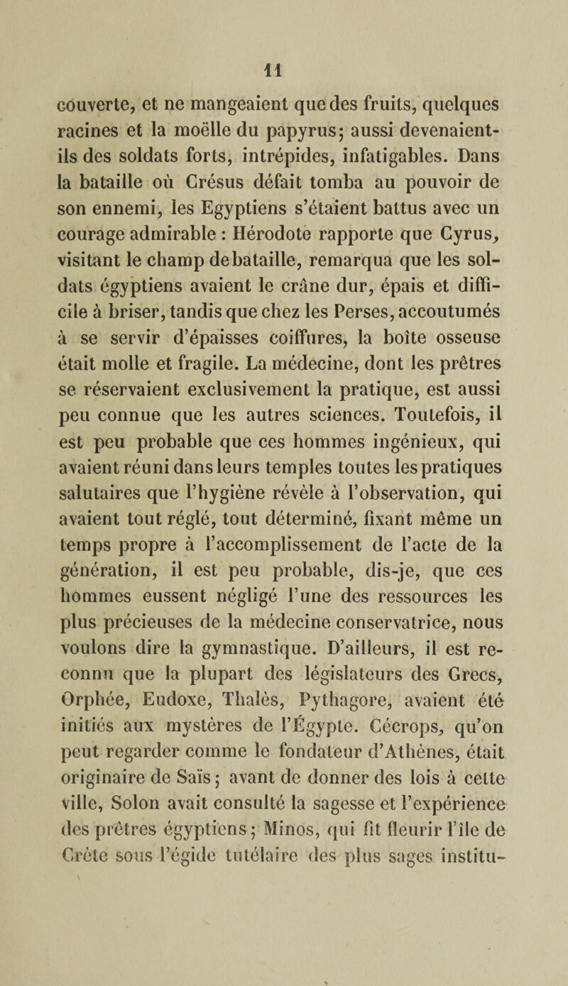 couverte, et ne mangeaient que des fruits, quelques racines et la moëlle du papyrus; aussi devenaient- ils des soldats forts, intrépides, infatigables. Dans la bataille où Crésus défait tomba au pouvoir de son ennemi, les Egyptiens s’étaient battus avec un courage admirable : Hérodote rapporte que Cyrus, visitant le champ de bataille, remarqua que les sol¬ dats égyptiens avaient le crâne dur, épais et diffi¬ cile à briser, tandis que chez les Perses, accoutumés à se servir d’épaisses coiffures, la boîte osseuse était molle et fragile. La médecine, dont les prêtres se réservaient exclusivement la pratique, est aussi peu connue que les autres sciences. Toutefois, il est peu probable que ces hommes ingénieux, qui avaient réuni dans leurs temples toutes les pratiques salutaires que l’hygiène révèle à l’observation, qui avaient tout réglé, tout déterminé, fixant même un temps propre à l’accomplissement de l’acte de la génération, il est peu probable, dis-je, que ces hommes eussent négligé l’une des ressources les plus précieuses de la médecine conservatrice, nous voulons dire la gymnastique. D’ailleurs, il est re¬ connu que la plupart des législateurs des Grecs, Orphée, Eudoxe, Thaïes, Pythagore, avaient été initiés aux mystères de l’Égypte. Cécrops, qu’on peut regarder comme le fondateur d’Athènes, était originaire de Sais ; avant de donner des lois à cette ville, Solon avait consulté la sagesse et l’expérience des prêtres égyptiens; Minos, qui fit fleurir l’île de Crète sous l’égide tutélaire des plus sages institu-