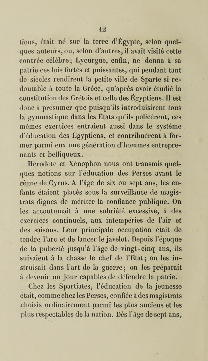tions, était né sur la terre d’Égypte, selon quel¬ ques auteurs, ou, selon d’autres, il avait visité cette contrée célèbre; Lycurgue, enfin, ne donna à sa patrie ces lois fortes et puissantes, qui pendant tant de siècles rendirent la petite ville de Sparte si re¬ doutable à toute la Grèce, qu’après avoir étudié la constitution des Crétois et celle des Égyptiens. Il est donc à présumer que puisqu’ils introduisirent tous la gymnastique dans les États qu’ils policèrent, ces mêmes exercices entraient aussi dans le système d’éducation des Égyptiens, et contribuèrent à for¬ mer parmi eux une génération d’hommes entrepre¬ nants et belliqueux. Hérodote et Xénophon nous ont transmis quel¬ ques notions sur l’éducation des Perses avant le règne de Cyrus. À l’âge de six ou sept ans, les en¬ fants étaient placés sous la surveillance de magis¬ trats dignes de mériter la confiance publique. On les accoutumait à une sobriété excessive, à des exercices continuels, aux intempéries de l’air et des saisons. Leur principale occupation était de tendre l’arc et de lancer le javelot. Depuis l’époque de la puberté jusqu’à l’âge de vingt-cinq ans, ils suivaient à la chasse le chef de l’Etat; on les in¬ struisait dans l’art de la guerre; on les préparait à devenir un jour capables de défendre la patrie. Chez les Spartiates, l’éducation de la jeunesse était, comme chez les Perses, confiée à des magistrats choisis ordinairement parmi les plus anciens et les plus respectables de la nation. Dès l’âge de sept ans*