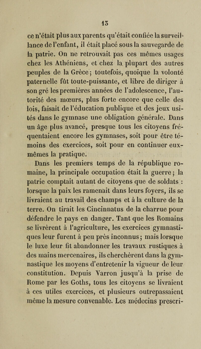 15 ce n’était plus aux parents qu’était confiée la surveil¬ lance de l’enfant, il était placé sous la sauvegarde de la patrie. On ne retrouvait pas ces mêmes usages chez les Athéniens, et chez la plupart des autres peuples de la Grèce ; toutefois, quoique la volonté paternelle fût toute-puissante, et libre de diriger à son gré les premières années de l’adolescence, l’au¬ torité des mœurs, plus forte encore que celle des lois, faisait de l’éducation publique et des jeux usi¬ tés dans le gymnase une obligation générale. Dans un âge plus avancé, presque tous les citoyens fré¬ quentaient encore les gymnases, soit pour être té¬ moins des exercices, soit pour en continuer eux- mêmes la pratique. Dans les premiers temps de la république ro¬ maine, la principale occupation était la guerre ; la patrie comptait autant de citoyens que de soldats : lorsque la paix les ramenait dans leurs foyers, ils se livraient au travail des champs et à la culture de la terre. On tirait les Cincinnatus de la charrue pour défendre le pays en danger. Tant que les Romains se livrèrent à l’agriculture, les exercices gymnasti¬ ques leur furent à peu près inconnus ; mais lorsque le luxe leur fit abandonner les travaux rustiques à des mains mercenaires, ils cherchèrent dans la gym¬ nastique les moyens d’entretenir la vigueur de leur constitution. Depuis Varron jusqu’à la prise de Rome par les Goths, tous les citoyens se livraient à ces utiles exercices, et plusieurs outrepassaient même la mesure convenable. Les médecins prescri-