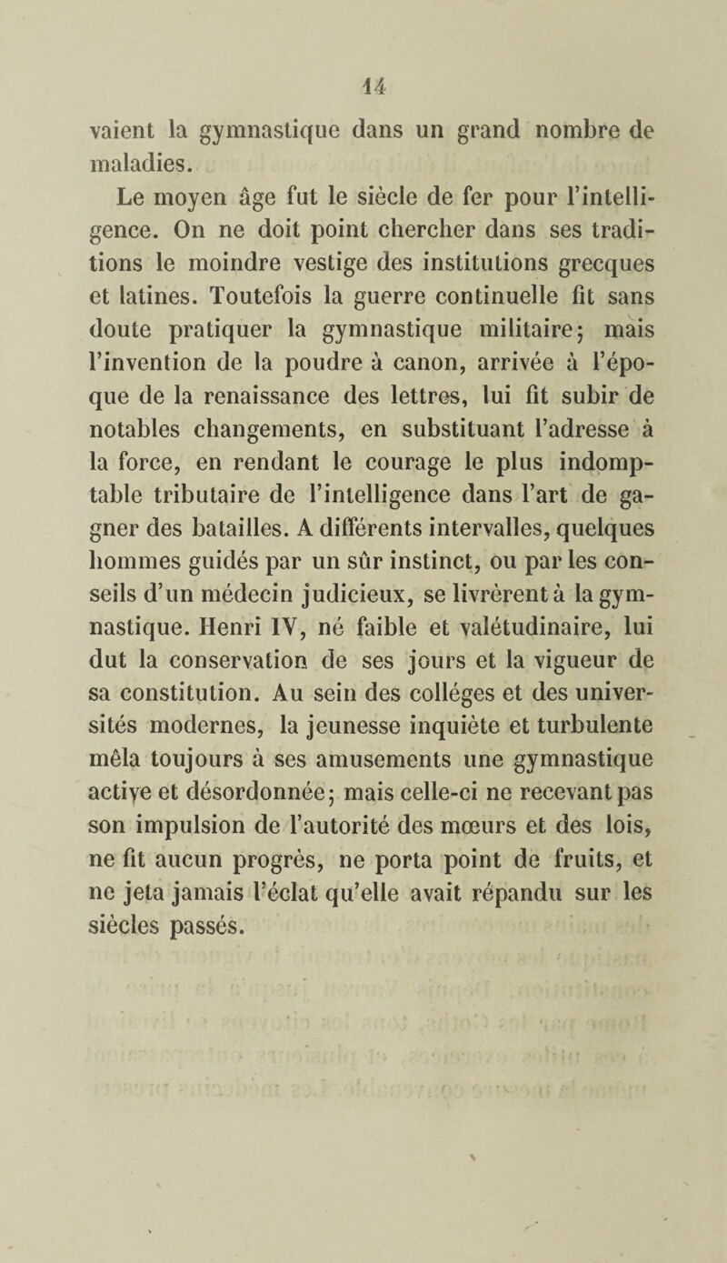 vaient la gymnastique dans un grand nombre de maladies. Le moyen âge fut le siècle de fer pour l’intelli¬ gence. On ne doit point chercher dans ses tradi¬ tions le moindre vestige des institutions grecques et latines. Toutefois la guerre continuelle fit sans doute pratiquer la gymnastique militaire; mais l’invention de la poudre à canon, arrivée à l’épo¬ que de la renaissance des lettres, lui fit subir de notables changements, en substituant l’adresse à la force, en rendant le courage le plus indomp¬ table tributaire de l’intelligence dans l’art de ga¬ gner des batailles. A différents intervalles, quelques hommes guidés par un sûr instinct, ou par les con¬ seils d’un médecin judicieux, se livrèrent à la gym¬ nastique. Henri IV, né faible et valétudinaire, lui dut la conservation de ses jours et la vigueur de sa constitution. Au sein des collèges et des univer¬ sités modernes, la jeunesse inquiète et turbulente mêla toujours à ses amusements une gymnastique actiye et désordonnée; mais celle-ci ne recevant pas son impulsion de l’autorité des mœurs et des lois, ne fit aucun progrès, ne porta point de fruits, et ne jeta jamais l’éclat qu’elle avait répandu sur les siècles passés.