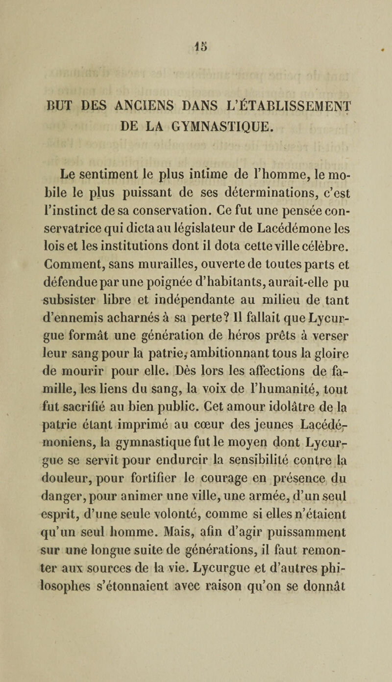 BUT DES ANCIENS DANS L’ÉTABLISSEMENT DE LA GYMNASTIQUE. Le sentiment le plus intime de l’homme, le mo¬ bile le plus puissant de ses déterminations, c’est l’instinct de sa conservation. Ce fut une pensée con¬ servatrice qui dicta au législateur de Lacédémone les lois et les institutions dont il dota cette ville célèbre. Comment, sans murailles, ouverte de toutes parts et défendue par une poignée d’habitants, aurait-elle pu subsister libre et indépendante au milieu de tant d’ennemis acharnés à sa perte? Il fallait que Lycur¬ gue formât une génération de héros prêts à verser leur sang pour la patrie, ambitionnant tous la gloire de mourir pour elle. Dès lors les affections de fa¬ mille, les liens du sang, la voix de l’humanité, tout fut sacrifié au bien public. Cet amour idolâtre de la patrie étant imprimé au cœur des jeunes Lacédé¬ moniens, la gymnastique fut le moyen dont Lycur¬ gue se servit pour endurcir la sensibilité contre la douleur, pour fortifier le courage en présence du danger, pour animer une ville, une armée, d’un seul esprit, d’une seule volonté, comme si elles n’étaient qu’un seul homme. Mais, afin d’agir puissamment sur une longue suite de générations, il faut remon¬ ter aux sources de la vie. Lycurgue et d’autres phi¬ losophes s’étonnaient avec raison qu’on se donnât