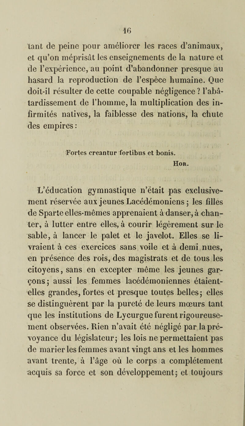 tant de peine pour améliorer les races d’animaux, et qu’on méprisât les enseignements de la nature et de l’expérience, au point d’abandonner presque au hasard la reproduction de l’espèce humaine. Que doit-il résulter de cette coupable négligence ? l’abâ¬ tardissement de l’homme, la multiplication des in¬ firmités natives, la faiblesse des nations, la chute des empires: Fortes creantur fortibus et bonis. Hor. L’éducation gymnastique n’était pas exclusive¬ ment réservée aux jeunes Lacédémoniens ; les filles de Sparte elles-mêmes apprenaient à danser, à chan¬ ter, à lutter entre elles, à courir légèrement sur le sable, à lancer le palet et le javelot. Elles se li¬ vraient à ces exercices sans voile et à demi nues, en présence des rois, des magistrats et de tous les citoyens, sans en excepter même les jeunes gar¬ çons; aussi les femmes lacédémoniennes étaient- elles grandes, fortes et presque toutes belles; elles se distinguèrent par la pureté de leurs mœurs tant que les institutions de Lycurgue furent rigoureuse¬ ment observées. Rien n’avait été négligé par la pré¬ voyance du législateur; les lois ne permettaient pas de marier les femmes avant vingt ans et les hommes avant trente, à l’âge où le corps a complètement acquis sa force et son développement; et toujours