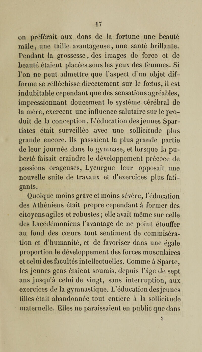 47 on préférait aux dons de la fortune une beauté mâle, une taille avantageuse, une santé brillante. Pendant la grossesse, des images de force et de beauté étaient placées sous les yeux des femmes. Si l’on ne peut admettre que l’aspect d’un objet dif¬ forme se réfléchisse directement sur le fœtus, il est indubitable cependant que des sensations agréables, impressionnant doucement le système cérébral de la mère, exercent une influence salutaire sur le pro¬ duit de la conception. L’éducation desjeunes Spar¬ tiates était surveillée avec une sollicitude plus grande encore. Ils passaient la plus grande partie de leur journée dans le gymnase, et lorsque la pu¬ berté faisait craindre le développement précoce de passions orageuses, Lycurgue leur opposait une nouvelle suite de travaux et d’exercices plus fati¬ gants. Quoique moins grave et moins sévère, l’éducation des Athéniens était propre cependant à former des citoyens agiles et robustes ; elle avait même sur celle des Lacédémoniens l’avantage de ne point étouffer au fond des cœurs tout sentiment de commiséra¬ tion et d’humanité, et de favoriser dans une égale proportion le développement des forces musculaires et celui des facultés intellectuelles. Comme à Sparte, les jeunes gens étaient soumis, depuis l’âge de sept ans jusqu’à celui de vingt, sans interruption, aux exercices de la gymnastique. L’éducation des jeunes lilles était abandonnée tout entière à la sollicitude maternelle. Elles ne paraissaient en public que dans 2
