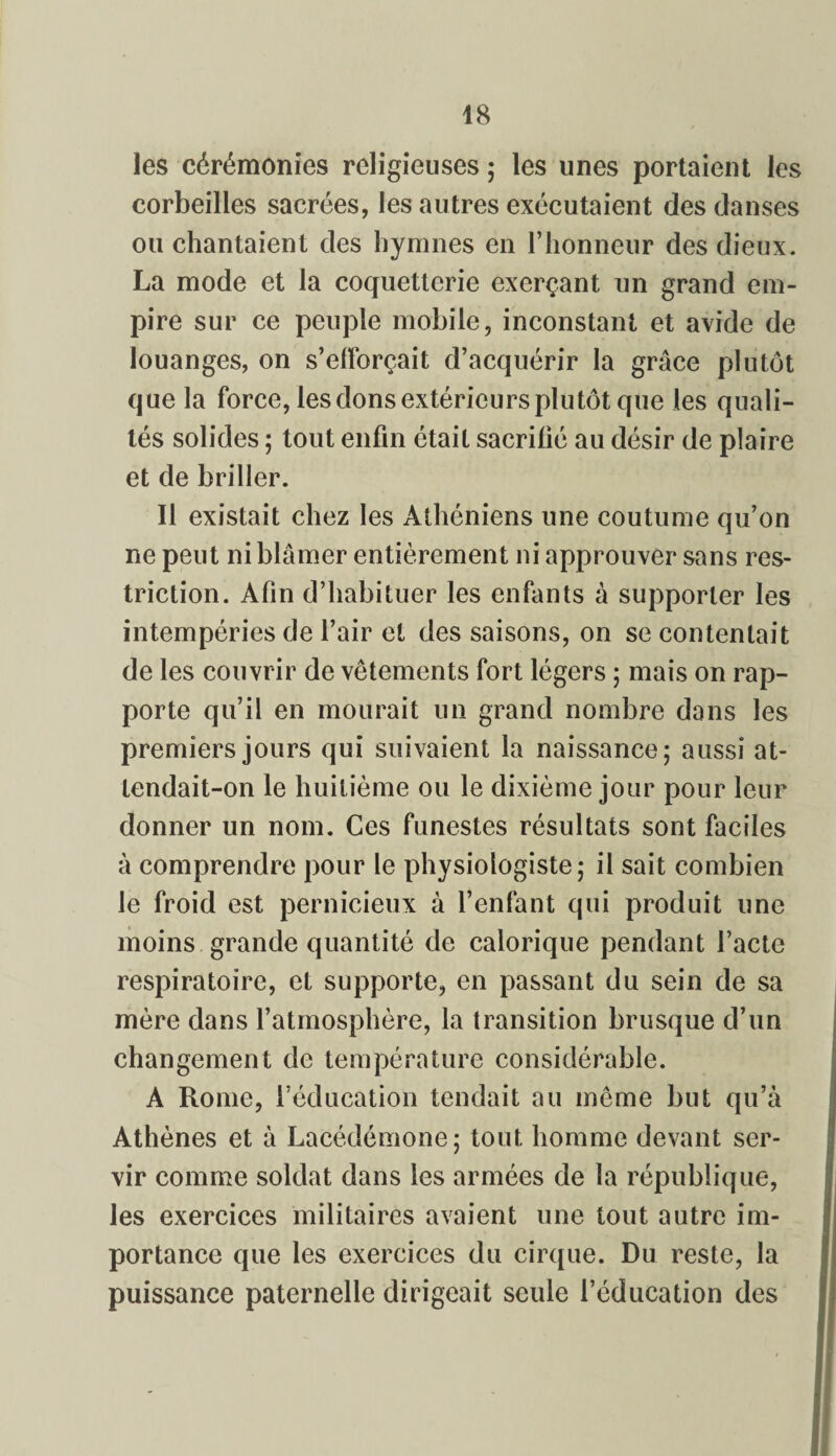 les cérémonies religieuses ; les unes portaient les corbeilles sacrées, les autres exécutaient des danses ou chantaient des hymnes en l’honneur des dieux. La mode et la coquetterie exerçant un grand em¬ pire sur ce peuple mobile, inconstant et avide de louanges, on s’efforçait d’acquérir la grâce plutôt que la force, les dons extérieurs plutôt que les quali¬ tés solides ; tout enfin était sacrifié au désir de plaire et de briller. Il existait chez les Athéniens une coutume qu’on ne peut ni blâmer entièrement ni approuver sans res¬ triction. Afin d’habituer les enfants à supporter les intempéries de l’air et des saisons, on se contentait de les couvrir de vêtements fort légers ; mais on rap¬ porte qu’il en mourait un grand nombre dans les premiers jours qui suivaient la naissance; aussi at¬ tendait-on le huitième ou le dixième jour pour leur donner un nom. Ces funestes résultats sont faciles à comprendre pour le physiologiste; il sait combien le froid est pernicieux à l’enfant qui produit une moins grande quantité de calorique pendant l’acte respiratoire, et supporte, en passant du sein de sa mère dans l’atmosphère, la transition brusque d’un changement de température considérable. A Rome, l’éducation tendait au même but qu’à Athènes et à Lacédémone; tout homme devant ser¬ vir comme soldat dans les armées de la république, les exercices militaires avaient une tout autre im¬ portance que les exercices du cirque. Du reste, la puissance paternelle dirigeait seule l’éducation des