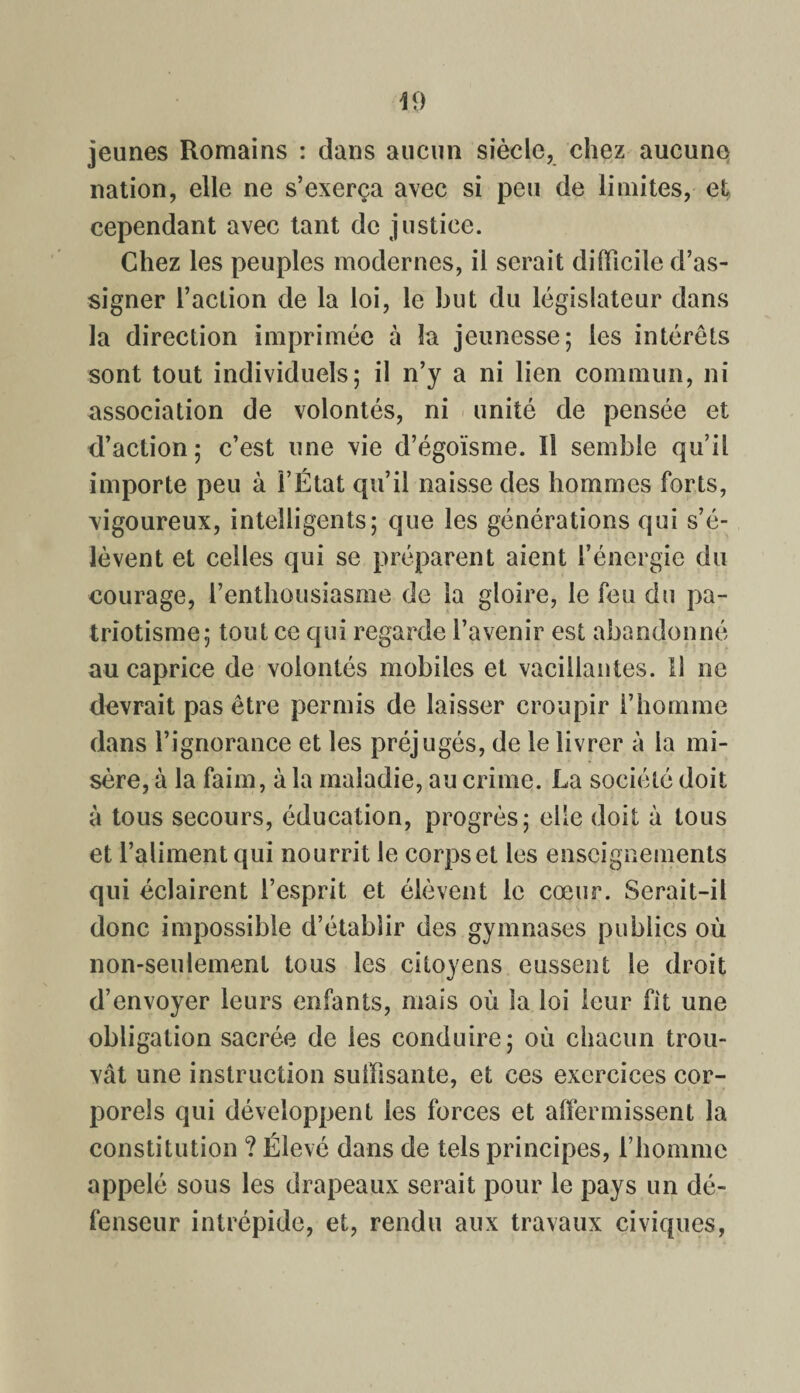 jeunes Romains : dans aucun siècle, chez aucune nation, elle ne s’exerça avec si peu de limites, et cependant avec tant de justice. Chez les peuples modernes, il serait difficile d’as¬ signer l’action de la loi, le but du législateur dans la direction imprimée à la jeunesse; les intérêts sont tout individuels; il n’y a ni lien commun, ni association de volontés, ni unité de pensée et d’action; c’est une vie d’égoïsme. Il semble qu’il importe peu à l’État qu’il naisse des hommes forts, vigoureux, intelligents; que les générations qui s’é¬ lèvent et celles qui se préparent aient l’énergie du courage, l’enthousiasme de la gloire, le feu du pa¬ triotisme; tout ce qui regarde l’avenir est abandonné au caprice de volontés mobiles et vacillantes. 11 ne devrait pas être permis de laisser croupir l’homme dans l’ignorance et les préjugés, de le livrer à la mi¬ sère, à la faim, à la maladie, au crime. La société doit à tous secours, éducation, progrès; elle doit à tous et l’aliment qui nourrit le corps et les enseignements qui éclairent l’esprit et élèvent le cœur. Serait-il donc impossible d’établir des gymnases publics où non-seulement tous les citoyens eussent le droit d’envoyer leurs enfants, mais où la loi leur fit une obligation sacrée de les conduire; où chacun trou¬ vât une instruction suffisante, et ces exercices cor¬ porels qui développent les forces et affermissent la constitution ? Élevé dans de tels principes, l’homme appelé sous les drapeaux serait pour le pays un dé¬ fenseur intrépide, et, rendu aux travaux civiques,