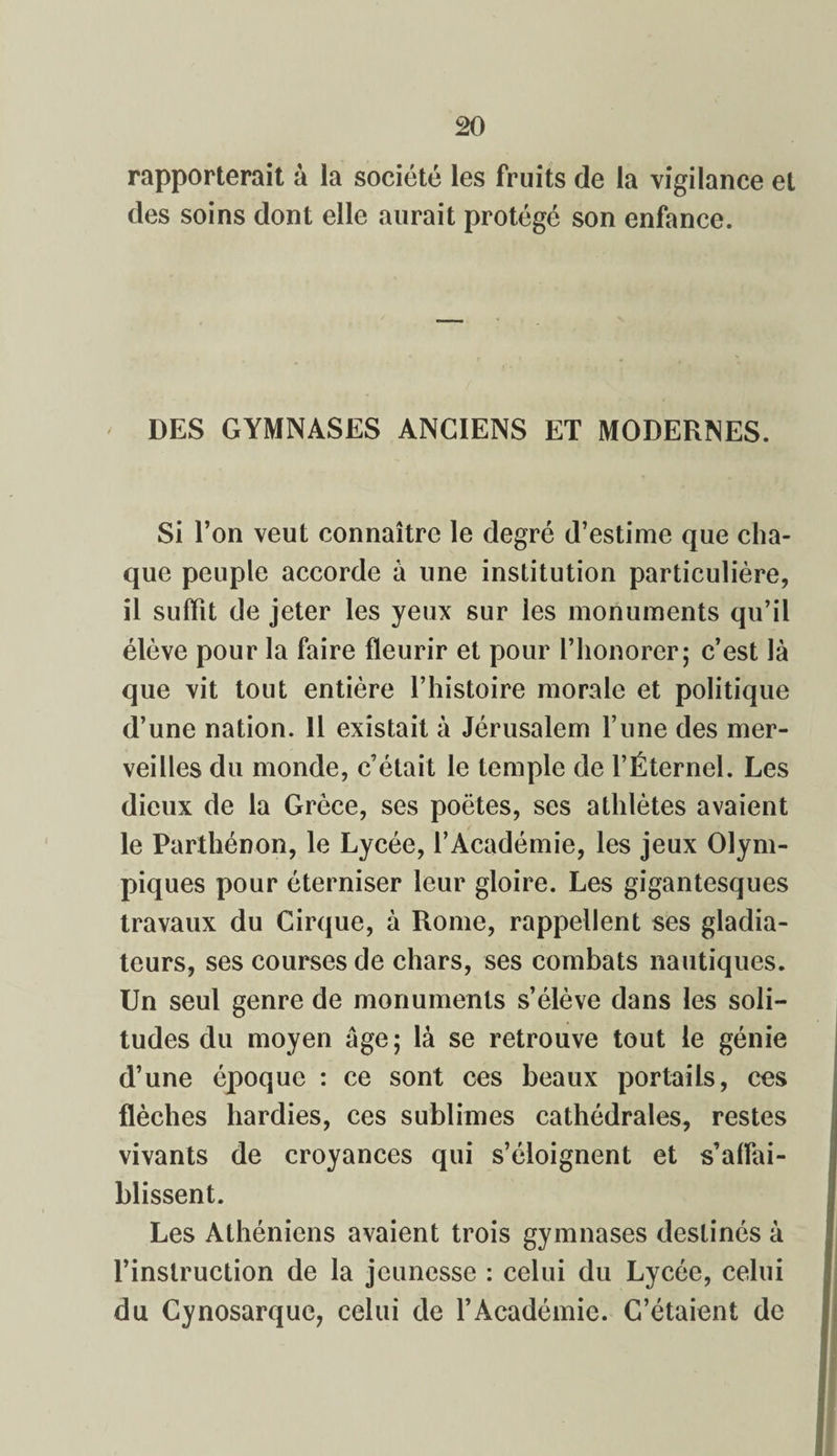 rapporterait à la société les fruits de la vigilance et des soins dont elle aurait protégé son enfance. DES GYMNASES ANCIENS ET MODERNES. Si l’on veut connaître le degré d’estime que cha¬ que peuple accorde a une institution particulière, il suffit de jeter les yeux sur les monuments qu’il élève pour la faire fleurir et pour l’honorer; c’est là que vit tout entière l’histoire morale et politique d’une nation. 11 existait à Jérusalem l’une des mer¬ veilles du monde, c’était le temple de l’Éternel. Les dieux de la Grèce, ses poètes, ses athlètes avaient le Parthénon, le Lycée, l’Académie, les jeux Olym¬ piques pour éterniser leur gloire. Les gigantesques travaux du Cirque, à Rome, rappellent ses gladia¬ teurs, ses courses de chars, ses combats nautiques. Un seul genre de monuments s’élève dans les soli¬ tudes du moyen âge; là se retrouve tout le génie d’une époque : ce sont ces beaux portails, ces flèches hardies, ces sublimes cathédrales, restes vivants de croyances qui s’éloignent et s’affai¬ blissent. Les Athéniens avaient trois gymnases destinés à l’instruction de la jeunesse : celui du Lycée, celui du Cynosarque, celui de l’Académie. C’étaient de