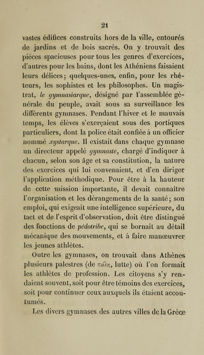 vastes édifices construits hors de la ville, entourés de jardins et de bois sacrés. On y trouvait des pièces spacieuses pour tous les genres d’exercices, d’autres pour les bains, dont les Athéniens faisaient leurs délices; quelques-unes, enfin, pour les rhé¬ teurs, les sophistes et les philosophes. Un magis¬ trat, le gymnasiarque, désigné par l’assemblée gé¬ nérale du peuple, avait sous sa surveillance les différents gymnases. Pendant l’hiver et le mauvais temps, les élèves s’exerçaient sous des portiques particuliers, dont la police était confiée à un officier nommé xystarque. 11 existait dans chaque gymnase un directeur appelé gymnaste, chargé d’indiquer à chacun, selon son âge et sa constitution, la nature des exercices qui lui convenaient, et d’en diriger l’application méthodique. Pour être à la hauteur de cette mission importante, il devait connaître l’organisation et les dérangements de la santé; son emploi, qui exigeait une intelligence supérieure, du tact et de l’esprit d’observation, doit être distingué des fonctions de pédolribe, qui se bornait au détail mécanique des mouvements, et à faire manœuvrer les jeunes alhlètes. Outre les gymnases, on trouvait dans Athènes plusieurs palestres (de nako, lutte) où l’on formait les athlètes de profession. Les citoyens s’y ren¬ daient souvent, soit pour être témoins des exercices, soit pour continuer ceux auxquels ils étaient accou¬ tumés. Les divers gymnases des autres villes de la Grèce