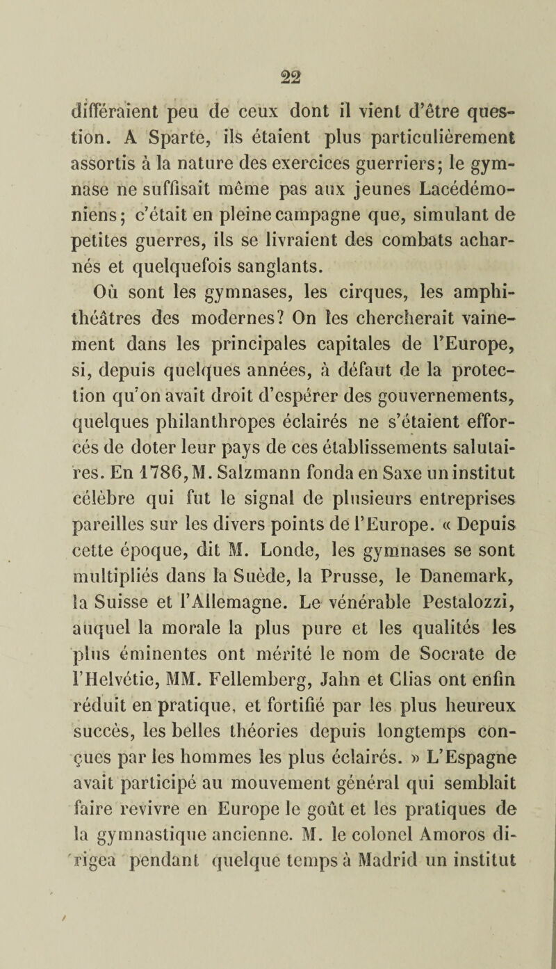 différaient peu de ceux dont il vient d’être ques¬ tion. A Sparte, ils étaient plus particulièrement assortis à la nature des exercices guerriers; le gym¬ nase ne suffisait même pas aux jeunes Lacédémo¬ niens; c’était en pleine campagne que, simulant de petites guerres, ils se livraient des combats achar¬ nés et quelquefois sanglants. Où sont les gymnases, les cirques, les amphi¬ théâtres des modernes? On les chercherait vaine¬ ment dans les principales capitales de l’Europe, si, depuis quelques années, à défaut de la protec¬ tion qu’on avait droit d’espérer des gouvernements, quelques philanthropes éclairés ne s’étaient effor¬ cés de doter leur pays de ces établissements salutai¬ res. En 1786, M. Salzmann fonda en Saxe un institut célèbre qui fut le signal de plusieurs entreprises pareilles sur les divers points de l’Europe. « Depuis cette époque, dit M. Londe, les gymnases se sont multipliés dans la Suède, la Prusse, le Danemark, îa Suisse et l’Allemagne. Le vénérable Pestalozzi, auquel la morale la plus pure et les qualités les plus éminentes ont mérité le nom de Socrate de PHelvétie, MM. Fellemberg, Jalm et Clias ont enfin réduit en pratique, et fortifié par les plus heureux succès, les belles théories depuis longtemps con¬ çues par les hommes les plus éclairés. » L’Espagne avait participé au mouvement général qui semblait faire revivre en Europe le goût et les pratiques de la gymnastique ancienne. M. le colonel Amoros di¬ rigea pendant quelque temps à Madrid un institut /