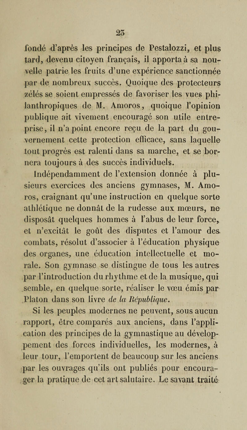 25 fondé d’après les principes de Pestalozzi, et plus tard, devenu citoyen français, il apportai sa nou¬ velle patrie les fruits d’une expérience sanctionnée par de nombreux succès. Quoique des protecteurs zélés se soient empressés de favoriser les vues phi¬ lanthropiques de M. Amoros, quoique l’opinion publique ait vivement encouragé son utile entre¬ prise, il n’a point encore reçu de la part du gou¬ vernement cette protection efficace, sans laquelle tout progrès est ralenti dans sa marche, et se bor¬ nera toujours à des succès individuels. Indépendamment de l’extension donnée à plu¬ sieurs exercices des anciens gymnases, M. Amo¬ ros, craignant qu’une instruction en quelque sorte athlétique ne donnât de la rudesse aux mœurs, ne disposât quelques hommes à l’abus de leur force, et n’excitât le goût des disputes et l’amour de& combats, résolut d’associer à l’éducation physique des organes, une éducation intellectuelle et mo¬ rale. Son gymnase se distingue de tous les autres par l’introduction du rhythme et de la musique, qui semble, en quelque sorte, réaliser le vœu émis par Platon dans son livre de la République. Si les peuples modernes ne peuvent, sous aucun rapport, être comparés aux anciens, dans l’appli¬ cation des principes de la gymnastique au dévelop¬ pement des forces individuelles, les modernes, à leur tour, l’emportent de beaucoup sur les anciens par les ouvrages qu’ils ont publiés pour encoura¬ ger la pratique de cet art salutaire. Le savant traité