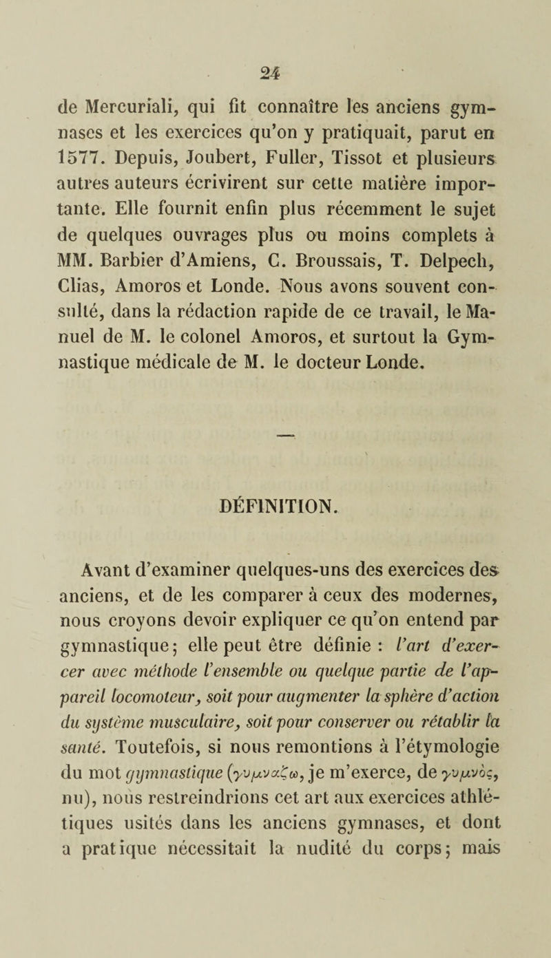de Mercuriali, qui fit connaître les anciens gym¬ nases et les exercices qu’on y pratiquait, parut en 1577. Depuis, Joubert, Fuller, Tissot et plusieurs autres auteurs écrivirent sur cette matière impor¬ tante. Elle fournit enfin plus récemment le sujet de quelques ouvrages plus ou moins complets à MM. Barbier d’Amiens, C. Broussais, T. Delpech, Clias, Amoros et Londe. Nous avons souvent con¬ sulté, dans la rédaction rapide de ce travail, le Ma¬ nuel de M. le colonel Amoros, et surtout la Gym¬ nastique médicale de M. le docteur Londe. DÉFINITION. Avant d’examiner quelques-uns des exercices des anciens, et de les comparer à ceux des modernes, nous croyons devoir expliquer ce qu’on entend par gymnastique; elle peut être définie: l’art d’exer¬ cer avec méthode l’ensemble ou quelque partie de l’ap¬ pareil locomoteur, soit pour augmenter la sphère d’action du système musculaire, soit pour conserver ou rétablir la santé. Toutefois, si nous remontions à l’étymologie du mot gymnastique (yv/AvocÇu, je m’exerce, de yv/mvoç, nu), nous restreindrions cet art aux exercices athlé¬ tiques usités dans les anciens gymnases, et dont a pratique nécessitait la nudité du corps; mais