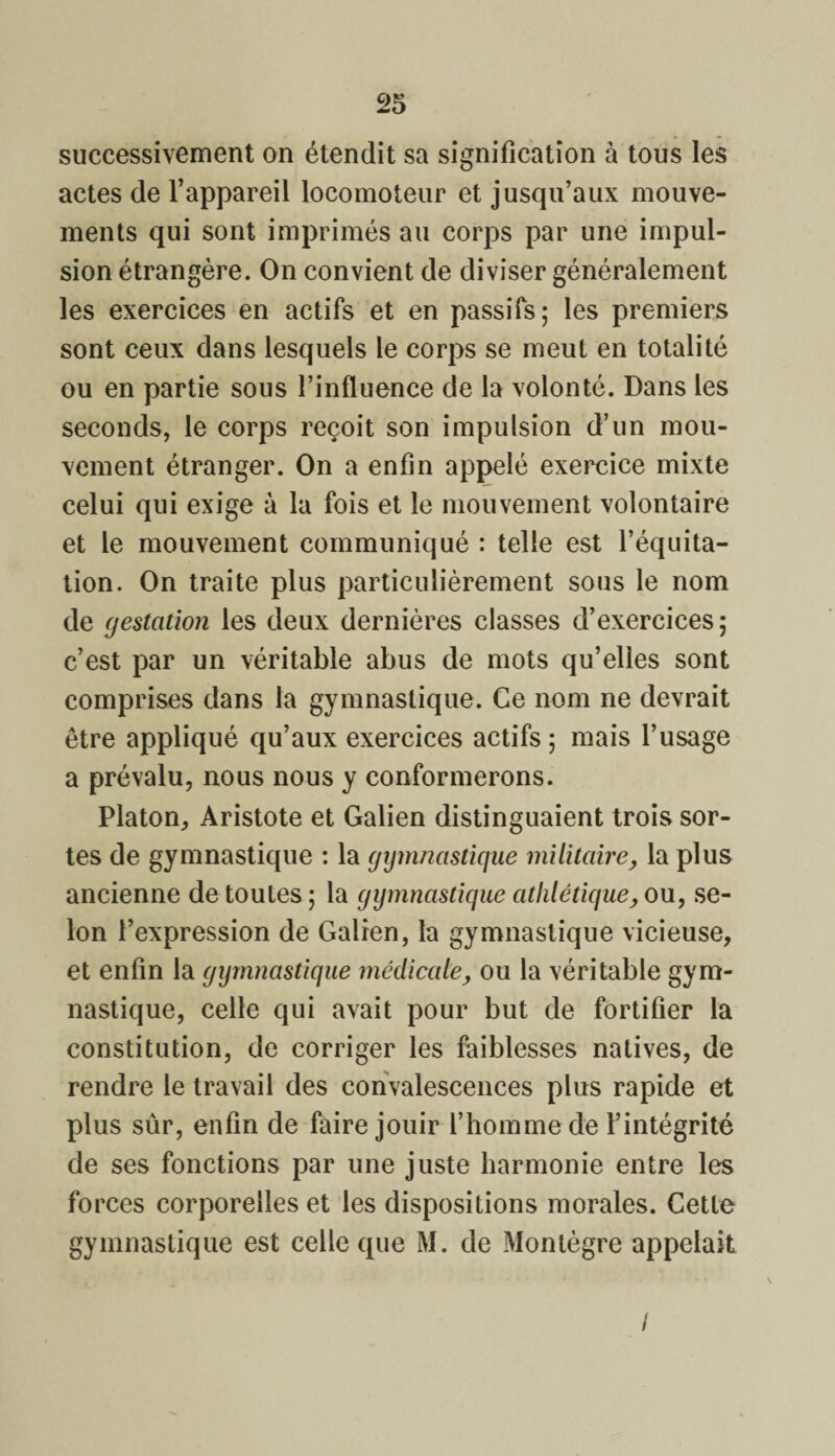 successivement on étendit sa signification à tous les actes de l’appareil locomoteur et jusqu’aux mouve¬ ments qui sont imprimés au corps par une impul¬ sion étrangère. On convient de diviser généralement les exercices en actifs et en passifs; les premiers sont ceux dans lesquels le corps se meut en totalité ou en partie sous l’influence de la volonté. Dans les seconds, le corps reçoit son impulsion d’un mou¬ vement étranger. On a enfin appelé exercice mixte celui qui exige à la fois et le mouvement volontaire et le mouvement communiqué : telle est l’équita¬ tion. On traite plus particulièrement sous le nom de gestation les deux dernières classes d’exercices ; c’est par un véritable abus de mots qu’elles sont comprises dans la gymnastique. Ce nom ne devrait être appliqué qu’aux exercices actifs ; mais l’usage a prévalu, nous nous y conformerons. Platon, Aristote et Galien distinguaient trois sor¬ tes de gymnastique : la gymnastique militaire, la plus ancienne de toutes ; la gymnastique athlétique, ou, se¬ lon l’expression de Galien, la gymnastique vicieuse, et enfin la gymnastique médicale, ou la véritable gym¬ nastique, celle qui avait pour but de fortifier la constitution, de corriger les faiblesses natives, de rendre le travail des convalescences plus rapide et plus sûr, enfin de faire jouir l’homme de l’intégrité de ses fonctions par une juste harmonie entre les forces corporelles et les dispositions morales. Cette gymnastique est celle que M. de Montègre appelait /